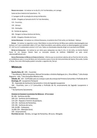 PASSEIO DOS IDOSOS - Irá realizar-se no dia 22, à Sr.ª do Remédios, em Lamego.
   Saída da Zona Indistrial de Castanheira - 7h;
   1.ª paragem às 8h na estação de serviço de Barcelos;
   10,30h - Chegada ao Santuário de N.ª Sr.ª dos Remédios;
   11h - Eucaristia;
   13h - Almoço;
   15h - Animação;
   16 - Partida de regresso;
   18h - Paragem na Nossa Senhora da Penha;
   20,30h - Chegada a Paredes de Coura.
   ULTREIA DIOCESANA - Irá realizar-se a Ultreia Diocesana, no próximo dia 27 de Junho, em Verdoejo - Valença.
    EPRAMI - Irá realizar os seguintes cursos: Nível Básico na área de Serviço de Mesa para adultos desempregados que
tenham o 6.º ano e pretendam obter o 9.º ano. Nível secundário, para adultos activos ou desempregados que tenham
9.º, 10.º ou 11.º e pretendem concluir o 12.º ano. Todos os interessados deverão dirigir-se à secretaria da EPRAMI.
   RETIRO DE CATEQUISTAS - Irá realizar-se um retiro para catequistas nos dias 9, 10 e 11 de Julho, no Centro Pastiral
Paulo VI, em Darque. Devem fazer as inscrições através do telefone 258824567 ou pelo email:
sdecviana@hotmail.com.
    ESCOLA PROFISSIONAL DE MUSICA DE VIANA DO CASTELO - Informa que se encontram abertas até ao final do mês de Junho,
as candidaturas para o curso de Básico de Instrumento e para o Curso de Instrumentistas de Sopros, Percussão, Cordas
e Teclas. Para mais informações podem consultar o seguinte site, fam.pt.


   MOSELOS
   Quarta-feira, 23 - 19h - Eucaristia
   * Ana Moreira, Maria Gonçalves, Manuel Fernandes e António Rodrigues (m.c. Dina Alfaia); * Júlia Araújo
Nogueira - mês; * Ana Gonçalves Moreira-mês.
   Sábado, 26 - 21h - Confissões para as crianças e pais da crianças da Primeira Comunhão e Profissão de Fé
   Domingo, 27 - Lausperene Paroquial
   9h - Exposição do Santíssimo Sacramento e início do Sagrado Lausperene
   16h - Eucaristia, com a 1.ª Comunhão e Profissão de Fé, encerramento do Sagrado Lausperene e
Procissão
   * Ao Santíssimo Sacramento.

   HORÁRIO DO SAGRADO LAUSPERENE EM MOSELOS - 27 DE JUNHO
   9h-10h - Senhoras de Afe;
   10h-11h - Senhoras de Escadabouça;
   11h-12h - Rapazes e homens da paróquia;
   12h-13h - Senhoras de Pantanhas;
   13h-14h - Senhoras de Lama;
   14h-14,30h - Catequese;
   14,30h-15h - Adoração Geral;
   15h - Encerramento.
   PEDITÓRIO DO OVO - Rendeu, no lugar de Pantanhas, 40 euros. Obrigado.
 