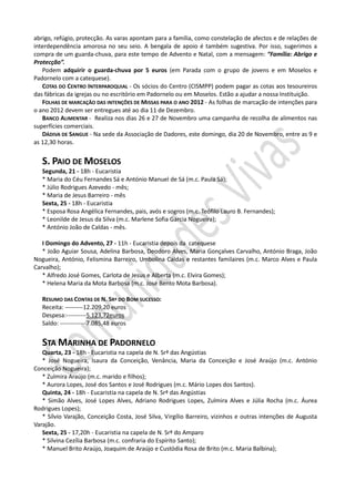 abrigo, refúgio, protecção. As varas apontam para a família, como constelação de afectos e de relações de
interdependência amorosa no seu seio. A bengala de apoio é também sugestiva. Por isso, sugerimos a
compra de um guarda-chuva, para este tempo de Advento e Natal, com a mensagem: “Família: Abrigo e
Protecção”.
   Podem adquirir o guarda-chuva por 5 euros (em Parada com o grupo de jovens e em Moselos e
Padornelo com a catequese).
   COTAS DO CENTRO INTERPAROQUIAL - Os sócios do Centro (CISMPP) podem pagar as cotas aos tesoureiros
das fábricas da igrejas ou no escritório em Padornelo ou em Moselos. Estão a ajudar a nossa Instituição.
   FOLHAS DE MARCAÇÃO DAS INTENÇÕES DE MISSAS PARA O ANO 2012 - As folhas de marcação de intenções para
o ano 2012 devem ser entregues até ao dia 11 de Dezembro.
   BANCO ALIMENTAR - Realiza nos dias 26 e 27 de Novembro uma campanha de recolha de alimentos nas
superfícies comerciais.
   DÁDIVA DE SANGUE - Na sede da Associação de Dadores, este domingo, dia 20 de Novembro, entre as 9 e
as 12,30 horas.


   S. PAIO DE MOSELOS
   Segunda, 21 - 18h - Eucaristia
   * Maria do Céu Fernandes Sá e António Manuel de Sá (m.c. Paula Sá);
   * Júlio Rodrigues Azevedo - mês;
   * Maria de Jesus Barreiro - mês
   Sexta, 25 - 18h - Eucaristia
   * Esposa Rosa Angélica Fernandes, pais, avós e sogros (m.c. Teófilo Lauro B. Fernandes);
   * Leonilde de Jesus da Silva (m.c. Marlene Sofia Garcia Nogueira);
   * António João de Caldas - mês.

   I Domingo do Advento, 27 - 11h - Eucaristia depois da catequese
   * João Aguiar Sousa, Adelina Barbosa, Deodoro Alves, Maria Gonçalves Carvalho, António Braga, João
Nogueira, António, Felismina Barreiro, Umbolina Caldas e restantes familaires (m.c. Marco Alves e Paula
Carvalho);
   * Alfredo José Gomes, Carlota de Jesus e Alberta (m.c. Elvira Gomes);
   * Helena Maria da Mota Barbosa (m.c. José Bento Mota Barbosa).

   RESUMO DAS CONTAS DE N. SRª DO BOM SUCESSO:
   Receita: ---------12.209,20 euros
   Despesa:----------5.123,72euros
   Saldo: -------------7.085,48 euros


   STA MARINHA DE PADORNELO
   Quarta, 23 - 18h - Eucaristia na capela de N. Srª das Angústias
   * José Nogueira, Isaura da Conceição, Venância, Maria da Conceição e José Araújo (m.c. António
Conceição Nogueira);
   * Zulmira Araújo (m.c. marido e filhos);
   * Aurora Lopes, José dos Santos e José Rodrigues (m.c. Mário Lopes dos Santos).
   Quinta, 24 - 18h - Eucaristia na capela de N. Srª das Angústias
   * Simão Alves, José Lopes Alves, Adriano Rodrigues Lopes, Zulmira Alves e Júlia Rocha (m.c. Áurea
Rodrigues Lopes);
   * Sílvio Varajão, Conceição Costa, José Silva, Virgílio Barreiro, vizinhos e outras intenções de Augusta
Varajão.
   Sexta, 25 - 17,20h - Eucaristia na capela de N. Srª do Amparo
   * Silvina Cezília Barbosa (m.c. confraria do Espírito Santo);
   * Manuel Brito Araújo, Joaquim de Araújo e Custódia Rosa de Brito (m.c. Maria Balbina);
 
