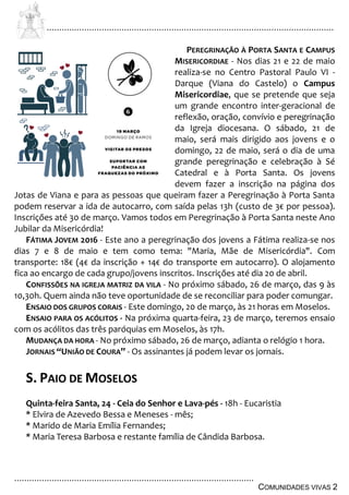 ................................................................................................................................
................................................................................................
COMUNIDADES VIVAS 2
PEREGRINAÇÃO À PORTA SANTA E CAMPUS
MISERICORDIAE - Nos dias 21 e 22 de maio
realiza-se no Centro Pastoral Paulo VI -
Darque (Viana do Castelo) o Campus
Misericordiae, que se pretende que seja
um grande encontro inter-geracional de
reflexão, oração, convívio e peregrinação
da Igreja diocesana. O sábado, 21 de
maio, será mais dirigido aos jovens e o
domingo, 22 de maio, será o dia de uma
grande peregrinação e celebração à Sé
Catedral e à Porta Santa. Os jovens
devem fazer a inscrição na página dos
Jotas de Viana e para as pessoas que queiram fazer a Peregrinação à Porta Santa
podem reservar a ida de autocarro, com saída pelas 13h (custo de 3€ por pessoa).
Inscrições até 30 de março. Vamos todos em Peregrinação à Porta Santa neste Ano
Jubilar da Misericórdia!
FÁTIMA JOVEM 2016 - Este ano a peregrinação dos jovens a Fátima realiza-se nos
dias 7 e 8 de maio e tem como tema: "Maria, Mãe de Misericórdia". Com
transporte: 18€ (4€ da inscrição + 14€ do transporte em autocarro). O alojamento
fica ao encargo de cada grupo/jovens inscritos. Inscrições até dia 20 de abril.
CONFISSÕES NA IGREJA MATRIZ DA VILA - No próximo sábado, 26 de março, das 9 às
10,30h. Quem ainda não teve oportunidade de se reconciliar para poder comungar.
ENSAIO DOS GRUPOS CORAIS - Este domingo, 20 de março, às 21 horas em Moselos.
ENSAIO PARA OS ACÓLITOS - Na próxima quarta-feira, 23 de março, teremos ensaio
com os acólitos das três paróquias em Moselos, às 17h.
MUDANÇA DA HORA - No próximo sábado, 26 de março, adianta o relógio 1 hora.
JORNAIS “UNIÃO DE COURA” - Os assinantes já podem levar os jornais.
S. PAIO DE MOSELOS
Quinta-feira Santa, 24 - Ceia do Senhor e Lava-pés - 18h - Eucaristia
* Elvira de Azevedo Bessa e Meneses - mês;
* Marido de Maria Emília Fernandes;
* Maria Teresa Barbosa e restante família de Cândida Barbosa.
 