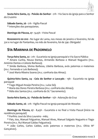 ................................................................................................................................
................................................................................................
COMUNIDADES VIVAS 3
Sexta-feira Santa, 25 - Paixão do Senhor - 21h - Via Sacra da igreja para o Senhor
do Cruzeiro
Sábado Santo, 26 - 21h - Vigília Pascal
* Intenções dos paroquianos.
Domingo de Páscoa, 27 - 9,45h - Visita Pascal
RENDIMENTO DO OVO - No lugar de Lama, nos meses de janeiro e fevereiro, foi de
32€ e no lugar de Pantanhas, no mês de fevereiro, foi de 39€. Obrigado!
STA MARINHA DE PADORNELO
Terça-feira Santa, 22 - 21h - Eucaristia na igreja paroquial e Via Sacra Pública
* Amaro Cunha, Neusa Dantas, Armando Barbosa e Manuel Nogueira (m.c.
António Dantas e Celeste Barbosa);
* Simão Barbosa, Silvina Barbosa, Libéria Barbosa, avós paternos e maternos
(m.c. Fernando e Luís Barbosa);
* José Maria Ribeiro Soares (m.c. confraria das Almas).
Quinta-feira Santa, 24 - Ceia do Senhor e Lava-pés - 19h - Eucaristia na igreja
paroquial
* Tiago Miguel Araújo Pereira (m.c. Luísa Sá);
* Maria das Dores Pereira Barbosa (m.c. confraria das Almas);
* Ilídio dos Santos (m.c. confraria do St.º Sacramento).
Sexta-feira Santa, 25 - Paixão do Senhor - 15h - Adoração da Cruz
Sábado Santo, 26 - 21h - Vigília Pascal na igreja paroquial de Moselos
Domingo de Páscoa, 27 - 8,45h - Eucaristia e no final a Visita Pascal (início na
residência paroquial)
* Porfírio José da Silva Loureiro - mês;
* Pais, tios, Manuel Felgueiras, Manuel Alves, Manuel Salgado Nogueira e Tiago
Pereira (m.c. Rui Manuel Caldas Felgueiras);
* João Carlos, Carlos Caldas, avós paternos e maternos (m.c. Olívia Mª
Gonçalves).
 
