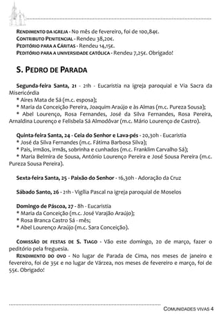 ................................................................................................................................
................................................................................................
COMUNIDADES VIVAS 4
RENDIMENTO DA IGREJA - No mês de fevereiro, foi de 100,84€.
CONTRIBUTO PENITENCIAL - Rendeu 38,20€.
PEDITÓRIO PARA A CÁRITAS - Rendeu 14,15€.
PEDITÓRIO PARA A UNIVERSIDADE CATÓLICA - Rendeu 7,25€. Obrigado!
S. PEDRO DE PARADA
Segunda-feira Santa, 21 - 21h - Eucaristia na igreja paroquial e Via Sacra da
Misericórdia
* Aires Mata de Sá (m.c. esposa);
* Maria da Conceição Pereira, Joaquim Araújo e às Almas (m.c. Pureza Sousa);
* Abel Lourenço, Rosa Fernandes, José da Silva Fernandes, Rosa Pereira,
Arnaldina Lourenço e Felisbela Sá Almodôvar (m.c. Mário Lourenço de Castro).
Quinta-feira Santa, 24 - Ceia do Senhor e Lava-pés - 20,30h - Eucaristia
* José da Silva Fernandes (m.c. Fátima Barbosa Silva);
* Pais, irmãos, irmãs, sobrinha e cunhados (m.c. Franklim Carvalho Sá);
* Maria Belmira de Sousa, António Lourenço Pereira e José Sousa Pereira (m.c.
Pureza Sousa Pereira).
Sexta-feira Santa, 25 - Paixão do Senhor - 16,30h - Adoração da Cruz
Sábado Santo, 26 - 21h - Vigília Pascal na igreja paroquial de Moselos
Domingo de Páscoa, 27 - 8h - Eucaristia
* Maria da Conceição (m.c. José Varajão Araújo);
* Rosa Branca Castro Sá - mês;
* Abel Lourenço Araújo (m.c. Sara Conceição).
COMISSÃO DE FESTAS DE S. TIAGO - Vão este domingo, 20 de março, fazer o
peditório pela freguesia.
RENDIMENTO DO OVO - No lugar de Parada de Cima, nos meses de janeiro e
fevereiro, foi de 35€ e no lugar de Várzea, nos meses de fevereiro e março, foi de
55€. Obrigado!
 