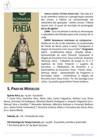 ................................................................................................................................
................................................................................................
COMUNIDADES VIVAS 2
JUBILEU JOVEM / FÁTIMA JOVEM 2017 - Nos dias 9 e
10 de setembro realiza-se a peregrinação nacional
dos jovens a Fátima na comemoração do
centenário das aparições - Jubileu Jovem / Fátima
Jovem 2017. O prazo de inscrição foi prolongado
até 31 de agosto.
LIAM - Já se encontram à venda os almanaques
e calendários das Missões para 2018. O preço de 1€
cada.
XXXIV ASSEMBLEIA DIOCESANA DE CATEQUISTAS -
Realiza-se no dia 24 de setembro, no arciprestado
de Ponte da Barca sobre o tema “Catequese: A
Alegria do Encontro Com Jesus Cristo”. Programa:
09h15 - Acolhimento; 09h30 - Oração; 09h45 -
Apresentação da carta Pastoral: Catequese: A
Alegria do Encontro Com Jesus Cristo (D. Anacleto
Oliveira); 10h15 - Trabalhos de Grupo III, IV e V
capítulos da Carta Pastoral: 1. Lugares do
Encontro, 2. Mediadores do Encontro e 3.
Destinatários do Encontro; 11h30 - Painel; 12h30 -
Almoço; 14h30 - Apresentação do Programa e
formação; 15h00 - Conferência: A Alegria do
Encontro Com Jesus Cristo - Pe. Rui Santiago Cssr;
17h00 - Eucaristia Igreja Matriz Ponte da Barca.
S. PAIO DE MOSELOS
Quinta-feira, 24 - 19,15h - Eucaristia
* Paulo Silva, Martinho Silva, Maria Júlia, Carlos Felgueiras, Adriano Luís, Elvira
Bessa, Armando Sá Rodrigues, Albertina Beatriz Rodrigues e Joaquim Felgueiras (m.c.
Manuel Silva e família); * Alexandre Barbosa, Albertina Barbosa e Fernanda Barbosa
(m.c. Maria Emília Fernandes); * Hermínio António Alfaia e Francelina das Dores Alves
(m.c. Maria Alfaia).
Sábado, 26 - 21h - Procissão de velas
XXI Domingo do Tempo Comum, 27 - 14,30h - Eucaristia, sermão e procissão
* Em honra de N. Srª do Bom Sucesso.
 
