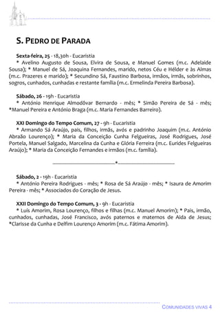 ................................................................................................................................
................................................................................................
COMUNIDADES VIVAS 4
S. PEDRO DE PARADA
Sexta-feira, 25 - 18,30h - Eucaristia
* Avelino Augusto de Sousa, Elvira de Sousa, e Manuel Gomes (m.c. Adelaide
Sousa); * Manuel de Sá, Joaquina Fernandes, marido, netos Céu e Hélder e às Almas
(m.c. Prazeres e marido); * Secundino Sá, Faustino Barbosa, irmãos, irmãs, sobrinhos,
sogros, cunhados, cunhadas e restante família (m.c. Ermelinda Pereira Barbosa).
Sábado, 26 - 19h - Eucaristia
* António Henrique Almodôvar Bernardo - mês; * Simão Pereira de Sá - mês;
*Manuel Pereira e António Braga (m.c. Maria Fernandes Barreiro).
XXI Domingo do Tempo Comum, 27 - 9h - Eucaristia
* Armando Sá Araújo, pais, filhos, irmãs, avós e padrinho Joaquim (m.c. António
Abraão Lourenço); * Maria da Conceição Cunha Felgueiras, José Rodrigues, José
Portela, Manuel Salgado, Marcelina da Cunha e Glória Ferreira (m.c. Eurides Felgueiras
Araújo); * Maria da Conceição Fernandes e irmãos (m.c. família).
---------------------------------------------*-----------------------------------------
Sábado, 2 - 19h - Eucaristia
* António Pereira Rodrigues - mês; * Rosa de Sá Araújo - mês; * Isaura de Amorim
Pereira - mês; * Associados do Coração de Jesus.
XXII Domingo do Tempo Comum, 3 - 9h - Eucaristia
* Luís Amorim, Rosa Lourenço, filhos e filhas (m.c. Manuel Amorim); * Pais, irmão,
cunhados, cunhadas, José Francisco, avós paternos e maternos de Aida de Jesus;
*Clarisse da Cunha e Delfim Lourenço Amorim (m.c. Fátima Amorim).
 