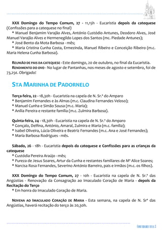 ...................................................................................................................
................................................................................................
XXX Domingo do Tempo Comum, 27 - 11,15h - Eucaristia depois da catequese
(Confissões para a catequese no final)
* Manuel Benjamim Varajão Alves, António Custódio Antunes, Deodoro Alves, José
Manuel Varajão Alves e Hermenegildo Lopes dos Santos (mc. Piedade Antunes);
* José Bento da Mota Barbosa - mês;
* Maria Cristina Cunha Costa, Ermezinda, Manuel Ribeiro e Conceição Ribeiro (m.c.
Maria Helena Cunha Barbosa).
REUNIÃO DE PAIS DA CATEQUESE - Este domingo, 20 de outubro, no final da Eucaristia.
RENDIMENTO DO OVO - No lugar de Pantanhas, nos meses de agosto e setembro, foi de
73,25€. Obrigado!
STA MARINHA DE PADORNELO
Terça-feira, 22 - 18,30h - Eucaristia na capela de N. Sr.ª do Amparo
* Benjamim Fernandes e às Almas (m.c. Claudina Fernandes Veloso);
* Manuel Cunha e Simão Sousa (m.c. Maria);
* Anília Pereira e restante família (m.c. Zulmira Barbosa).
Quinta-feira, 24 - 18,30h - Eucaristia na capela de N. Sr.ª do Amparo
* Gonçalo, Delfina, António, Amaral, Zulmira e Maria (m.c. família);
* Isabel Oliveira, Lúcia Oliveira e Beatriz Fernandes (m.c. Ana e José Fernandes);
* Maria Barbosa Rodrigues - mês.
Sábado, 26 - 18h - Eucaristia depois da catequese e Confissões para as crianças da
catequese
* Custódia Pereira Araújo - mês;
* Pureza de Jesus Soares, Artur da Cunha e restantes familiares de Mª Alice Soares;
* Narcisa Rosa Fernandes, Severino António Barreiro, pais e irmãos (m.c. os filhos).
XXX Domingo do Tempo Comum, 27 - 10h - Eucaristia na capela de N. Sr.ª das
Angústias - Renovação da Consagração ao Imaculado Coração de Maria - depois da
Recitação do Terço
* Em honra do Imaculado Coração de Maria.
NOVENA AO IMACULADO CORAÇÃO DE MARIA - Esta semana, na capela de N. Srª das
Angústias, haverá recitação do terço às 20,30h.
 