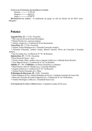 CONTAS DA CONFRARIA DO SENHOR ECCE HOMO
      Receita------------- 8.582,50
      Despesa------------4.013,71
      Saldo---------------4.568,79
  RENDIMENTO DA IGREJA - O rendimento da igreja, no mês de Janeiro foi de 90,91 euros.
Obrigado!




  PARADA
  Segunda-feira, 22 - 17,15h - Eucaristia
  * Mãe e pai de Zuvina de Sousa Domingues;
  * Manuel Pereira (m.c. pessoas amigas);
  * António Araújo (m.c. Confraria do St.mo Sacramento)
  Terça-feira, 23 - 17,15h - Eucaristia
  * António Araújo Rodrigues (m.c. Gracinda Conceição Araújo);
  * Felismina Conceição, António Araújo, Manuel Amorim, Olívia da Conceição e Erminda
Araújo);
  * José de Araújo (m.c. Confraria de N.ª Sr.ª do Rosário).
  Quinta-feira, 25 - 17,15h - Eucaristia
  * Rosa Pereira de Sousa - Aniv.;
  * Camilo Araújo, filhos, mulher, netos e Joaquim Araújo (m.c. Otelinda Sousa Pereira);
  * Aires Mata de Sá (m.c. Confraria de N.ª Sr.ª do Rosário).
  Sábado, 27 - 14h - Confissões e no final a Eucaristia e a catequese
  * Maria Pereira e Rosa P. Mendes (m.c. Conceição Mendes);
  * Joaquim Sobral (m.c. Confraria de N.ª Sr.ª do Rosário);
  * António Pereira Fernandes (m.c. filha).
  II Domingo da Quaresma, 28 - 8,30h - Eucaristia
  * Ilídio Rodrigues de Sá e Alberto Rodrigues de Sá (m.c. Felisbela Ascenção de Castro Sá);
  * Maria da Conceição da Cunha Felgueiras (m.c. Confraria de N.ª Sr.ª do Rosário);
  * António Domingues e filha (m.c. Ermelinda Sousa Lira).

  UNIVERSIDADE CATÓLICA PORTUGUESA - O peditório rendeu 58,54 euros.
 