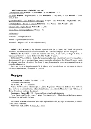 CERIMÓNIAS DA SEMANA SANTA E PÁSCOA:
Domingo de Ramos: Parada - 8h; Padornelo - 9,30h; Moselos - 11h
Via-Sacra: Parada – Segunda-feira, às 21h; Padornelo – Terça-feira, às 21h; Moselos – Sexta-
feira, às 21h
Quinta-feira Santa – Ceia do Senhor e Lava-pés: Moselos – 18h; Padornelo – 19h; Parada – 20h
Sexta-feira Santa – Paixão do Senhor: Padornelo – 15h; Parada – 16h; Moselos – 21h
Sábado Santo – Vigília Pascal: Padornelo – 21,30h
Eucaristia no Domingo de Páscoa: Parada – 8h

Visita Pascal:
Moselos – Domingo de Páscoa
Parada – Segunda-feira da Páscoa
Padornelo – Segunda-feira da Páscoa (seminarista)


   FÁBRICAS DAS IGREJAS - Na próxima segunda-feira, às 21 horas, no Centro Paroquial de
Padornelo, haverá reunião com todos os membros das Fábricas das Igrejas das três paróquias.
   “TAPETES DA PÁSCOA” - Visitem na próxima sexta-feira, 26 de Março, no largo da feira, os
tapetes que vão fazer os alunos da Escola EB2/3 Paredes de Coura.
   BOMBEIROS VOLUNTÁRIOS - Estão abertas as inscrições para estagiário a bombeiro, masculino e
feminino, dos 18 aos 35 anos; escola de cadetes, masculino e feminino, dos 16 aos 18 anos e escola
de infantes, masculino e feminino, dos 8 aos 16 anos. Quem desejar inscrever-se deve dirigir-se ao
quartel dos Bombeiros.
   FEIRA DA SAÚDE - No próximo dia 26 de Março, no Centro Cultural vai realizar-se a feira da
saúde com abertura às 9,15h e fecho às 23 horas.


   MOSELOS
   Segunda-feira, 21 - 18h - Eucaristia - 7.º dia
   * Adalberto Barros Rocha.
   Sexta-feira, 26 - 18h - Eucaristia
   * Rosa M.ª Gonçalves e família (m.c. Gabriel Nogueira); * Graciosa Barbosa, José Barbosa,
Rosa Barbosa, Vicentina Barbosa e Ermelinda Barbosa (m.c. Alberta Maria Barbosa); * Clotilde da
Rocha Alves (m.c. confraria das Almas).
   Domingo de Ramos, 28 - 11h - Eucaristia Eucaristia e bênção de ramos
   * Ana Gonaçlves Moreira - mês; * Maria Gonçalves - mês; * Maria Teresa Barbosa e restante
família de Maria Cândida Barbosa.

  PEDITÓRIO DO OVO - Nomeamos para fazer o peditório do ovo, no lugar de Pantanhas, a senhora
Maria Emília Fernandes.
  PEDITÓRIO DA CÁRITAS - Rendeu 25,15 euros.
 