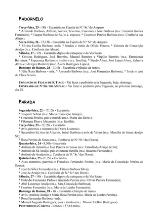 PADORNELO
   Terça-feira, 23 - 18h - Eucaristia na Capela de N.ª Sr.ª do Amparo
   * Armando Barbosa, Alfredo, Aurora, Severino, Casemira e José Barbosa (m.c. Lucinda Gomes
Fernandes); * Gaspar Barbosa de Sá (m.c. esposa); * Casemiro Pereira Barbosa (m.c. Confraria das
Almas).
   Sexta-feira, 26 - 17,15h - Eucaristia na Capela de N.ª Sr.ª do Amparo
   * Silvina Cezília Barbosa -mês; * Irmãos e irmãs de Olívia Pereira; * Zulmira da Conceição
Araújo (m.c. Confraria das Almas).
   Sábado, 27 - 17h - Eucaristia depois da catequese e da Via Sacra
   * Cristina Rodrigues, José Barreiro, Manuel Barreiro e Virgílio Barreiro (m.c. Ermezinda
Barreiro); * Esperança Barbosa e irmãos (m.c. família); * Simão Alves, José Lopes Alves, Zulmira
Alves e Edvirges Monteiro (m.c. Áurea Rodrigues Lopes).
   Domingo de Ramos, 28 - 9,30h - Eucaristia e bênção de ramos
   * Júlia Rosa Barbosa - mês; * Armando Barbosa (m.c. José Fernandes Barbosa); * Irmão e pais
de Clara Pereira.

   COMISSÃO DE FESTAS DE S. TIAGO - Vai fazer o peditório pela freguesia, hoje, domingo.
   CONFRARIA DE Nª SR.ª DO AMPARO - Vai fazer o peditório pela freguesia, no próximo domingo,
dia 28.


  PARADA
   Segunda-feira, 22 - 17,15h - Eucaristia
   * Joaquim Sobral (m.c. Maria Conceição Araújo);
   * Gracinda Pereira, pais e marido (m.c. Maria das Dores);
   * Filomena Dias e Alexandre (m.c. família).
   Terça-feira, 23 - 17,15h - Eucaristia
   * Avós paternos e maternos de Dores Lourenço;
   * Secundino Sá, tios de Alvarim, Isabel Barbosa e avós de Valins (m.c. Marcília de Sousa Araújo
Sá);
   * Rosa Pereira de Sousa (m.c. Confraria de N.ª Sr.ª das Dores).
   Quarta-feira, 24 - 8,30h - Eucaristia
   * António de Amorim e José Pereira de Sousa (m.c. Ermelinda Araújo de Sá);
   * António de Sá Araújo, pais e restante família (m.c. Iracema Fernandes);
   * António de Araújo (m.c. Confraria de N.ª Sr.ª das Dores).
   Quinta-feira, 25 -17,15h - Eucaristia
   * Avós maternos, paternos e Francisco Fernandes Pereira (m.c. Maria da Conceição Pereira de
Sousa);
   * José da Silva Fernandes (m.c. Fátima Barbosa Silva);
   * José de Araújo (m.c. Confraria de N.ª Sr.ª das Dores).
   Sábado, 27 - 18h - Eucaristia depois da catequese e da Via Sacra
   * Dulcídio Fernandes Pádua e Gracinda Pereira (m.c. Olívia Pereira Fernandes);
   * Abel Lourenço Araújo (m.c. Sara Conceição Barbosa);
   * Faustino Fernandes (m.c. Maria de Lurdes Fernandes).
   Domingo de Ramos, 28 - 8h - Eucaristia e bênção de ramos
   * Avós, António Araújo e Maria Rosa Pereira (m.c. Maria de Lurdes Pereira);
   * Rosa Fernandes Barbosa - mês;
   * Manuel Augusto Rodrigues, pais e irmãos (m.c. Manuel Delfim Rodrigues).
   PEDITÓRIO DA CÁRITAS - Rendeu 157,84 euros.
 