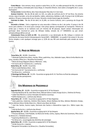 CURSO BÍBLICO - Esta semana, terça, quarta e sexta-feira, às 21h, no salão paroquial da Vila, irá realizar-
se um curso Bíblico, orientado pelo nosso Bispo, D. Anacleto Oliveira. Será sobre o Evangelho de S. Lucas.
Participem!
   FÁTIMA JOVEM: Com(o) Maria, Ide e fazei discípulos! Nos dias 4 e 5 de maio.
   ALMOÇO CONVÍVIO - No dia 28 de abril, às 12h, no salão da confraria de N. Srª da Pena. Da ementa
consta: sopa à lavrador, arroz de sarrabulho, rojões, sobremesa, bebidas e café. O preço é de 12,50€ para
adultos e 7€ para crianças dos 6 aos 12 anos. Durante a tarde haverá jogo do chavelho.
   CANTARES DE ABRIL - No dia 24 de abril, às 21,30h, no Centro Cultural, com a presença do Grupo Ré
Maior.
   EXCURSÃO A FÁTIMA - Está a organizar-se uma excursão a Fátima no dia 1 de junho. O preço é de 26
euros para adultos e 15 euros para crianças. Este preço apenas corresponde ao transporte. Informa-se
ainda que a mesma só se realizará com um mínimo de 40 pessoas. Quem estiver interessado em
participar deve inscrever-se junto do Olímpio Caldas, através do n.º 934030351 ou por email:
olimpiocaldaspcr@live.com.pt
   CONSIGNAÇÃO FISCAL DE 0,5% DO IRS - Ao preencher a sua declaração de IRS, indique o número de
contribuinte do nosso Centro Interparoquial e Social (NIF) - 509002005 - no quadro 9 do anexo H. De uma
forma simples e sem qualquer encargo para si, 0,5% do seu IRS será destinado pelo estado ao nosso
Centro.




               S. PAIO DE MOSELOS
   Terça-feira, 23 - 18,30h - Eucaristia
   * Deolinda Guilhermina Alves, marido, filhos, padrinhos, tios, Adelaide Lopes, Maria Emília Martins de
Lima, marido e filhos (m.c. Ricardina Fernandes);
   * Maria da Graça Nogueira Bessa e Menezes - mês;
   * Em honra de St.º António (m.c. confraria).
   Sexta-feira, 26 - 18,30h - Eucaristia
   * Maria Isabel Barbosa Alves - mês;
   * Em honra do St.º Sacramento (m.c. confraria);
   * Às Almas (m.c. confraria).
   V Domingo da Páscoa, 28 - 11,15h - Eucaristia na igreja de N. Sr.ª da Pena no final da catequese
   * Intenções dos paroquianos.




             STA MARINHA DE PADORNELO
    Segunda-feira, 22 - 18,30h - Eucaristia na igreja de N. Srª do Amparo
    * Clarinda Barbosa de Sá, José Alves Peres, Manuel Vieira e Isidro Araújo Sá (m.c. Etelvina Sá Peres);
    * Isabel Dias Martins e outras intenções de Avelino Lourenço;
    * Delfim Barbosa (m.c. confraria das Almas).
    Terça-feira, 23 - 17,45h - Eucaristia na igreja de N. Srª das Angústias
    * Avós paternos, maternos, António Silva Soares, Amaro Barbosa da Silva, Adriano Monteiro Araújo,
Silvino Adriano Silva e Simão Alves (m.c. Maria Luísa Alves da Silva);
    * José dos Santos, Aurora Lopes, Germano dos Santos e Alexandrina Lopes (m.c. Mário Lopes dos
Santos);
    * José da Rocha (m.c. confraria das Almas).
    Quarta-feira, 24 - 18,30h - Eucaristia na igreja de N. Srª do Amparo
    * Preciosa Barbosa, irmã Piedade, tia Maria do Simão, Carlos, esposa, Maria da Caramona, filha Lina e
às Almas (m.c. Felisbela Gomes);
    * Esperança Barbosa (m.c. sobrinhos);
    * Às Almas (m.c. encarregado das Alminhas de Lamarigo).
    Sexta-feira, 26 - 17,45h - Eucaristia na igreja de N. Srª do Amparo
    * Simão Sousa (m.c. esposa);
    * Benjamim Fernandes e às Almas (m.c. Claudina Fernandes);
 