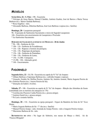 MOSELOS
  Sexta-feira, 26 - S. Paio - 19h - Eucaristia
  * Edvirges de Jesus Barros, Manuel Cândido, António Gualter, José de Barros e Maria Teresa
Barbosa (m.c. Maria Cândida Barbosa);
  * Rosa Angélica - mês;
  * Alexandre Barbosa, Albertina Barbosa, José Luis Barbosa e esposa (m.c. família).

  Domingo, 28 - Lausperene paroquial
  9h - Exposição do Santíssimo Sacramento e início do Sagrado Lausperene
  16h - Eucaristia com encerramento do Lausperene e Procissão
  * Ao Santíssimo Sacramento

  HORÁRIO DO SAGRADO LAUSPERENE EM MOSELOS - 28 de Junho
  * 9h - 10h - Senhoras de Afe;
  * 10h - 11h - Senhoras de Escadabouça;
  * 11h - 12h - Rapazes e homens da paróquia;
  * 12h - 13h - Raparigas da paróquia;
  * 13h - 14h - Senhoras de Pantanhas;
  * 14h - 15h - Senhoras de Lama;
  * 15h - 15,30h - Catequese;
  * 15,30h - 16h - Adoração geral;
  * 16h - Encerramento.


  PADORNELO
   Segunda-feira, 22 - 18,15h - Eucaristia na capela de N.ª Sr.ª do Amparo
   * Albano Barbosa e Esperança Barbosa (m.c. sobrinho Gaspar e esposa);
   * Gonçalo, Emídio Sá, Delfina Pereira, António Sá, António Amaral, Maria Augusta Pereira de
Sá e Zulmira Pereira (m.c. Aurora Pereira de Sá);
   * Intenções de Isabel e Avelino.

   Sábado, 27 - 18h - Eucaristia na capela de N.ª Sr.ª do Amparo - Bênção das Alminhas do Souto
(caminhada com os meninos da catequese às 17h)
   * Carolina dos Prazeres Cunha Pereira (m.c. pessoa amiga);
   * António Gentil (m.c. pessoa amiga);
   * Pe Leal e restante família.

  Domingo, 28 - 11h - Eucaristia na igreja paroquial - Erguer da Bandeira da festa do Sr.º Ecce
Homo
  * Maria Augusta Barbosa de Sá - 7.º dia (m.c. família)
  * Manuel Pereira Araújo - mês; Arminda de Araújo Pereira - mês e Joaquim Pereira Araújo;
  * Maximino Barbosa de Sá - mês.
  .
  RENDIMENTO DO OVO - No lugar do Sobreiro, nos meses de Março e Abril, foi de
75euros.Obrigado!
 