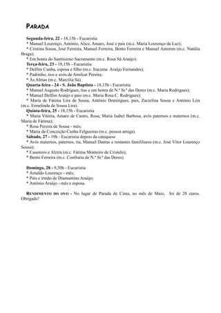PARADA
  Segunda-feira, 22 - 18,15h - Eucaristia
  * Manuel Lourenço, António, Alice, Amaro, José e pais (m.c. Maria Lourenço da Luz);
  * Cristina Sousa, José Ferreira, Manuel Ferreira, Bento Ferreira e Manuel Amorim (m.c. Natália
Braga);
  * Em honra do Santíssimo Sacramento (m.c. Rosa Sá Araújo).
  Terça-feira, 23 - 18,15h - Eucaristia
  * Delfim Cunha, esposa e filho (m.c. Iracema Araújo Fernandes);
  * Padrinho, tios e avós de Amilcar Pereira;
  * Às Almas (m.c. Marcília Sá).
  Quarta-feira - 24 - S. João Baptista - 18,15h - Eucaristia
  * Manuel Augusto Rodrigues, tias e em honra de N.ª Sr.ª das Dores (m.c. Maria Rodrigues);
  * Manuel Delfim Araújo e pais (m.c. Maria Rosa C. Rodrigues);
  * Maria de Fátima Lira de Sousa, António Domingues, pais, Zarzelina Sousa e António Lira
(m.c. Ermelinda de Sousa Lira).
  Quinta-feira, 25 - 18,15h - Eucaristia
  * Maria Vitória, Amaro de Castro, Rosa, Maria Isabel Barbosa, avós paternos e maternos (m.c.
Maria de Fátima);
  * Rosa Pereira de Sousa - mês;
  * Maria da Conceição Cunha Felgueiras (m.c. pessoa amiga).
  Sábado, 27 - 19h - Eucaristia depois da catequese
  * Avós maternos, paternos, tia, Manuel Dantas e restantes famililiares (m.c. José Vítor Lourenço
Sousa);
  * Casemiro e Alzira (m.c. Fátima Monteiro de Cristelo);
  * Bento Ferreira (m.c. Confraria de N.ª Sr.ª das Dores).

  Domingo, 28 - 9,30h - Eucaristia
  * Arnaldo Lourenço - mês;
  * Pais e irmão de Diamantino Araújo;
  * António Araújo - mês e esposa.

  RENDIMENTO     DO OVO    - No lugar de Parada de Cima, no mês de Maio, foi de 28 euros.
Obrigado!
 