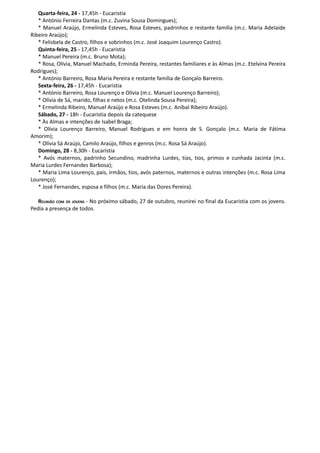 Quarta-feira, 24 - 17,45h - Eucaristia
   * António Ferreira Dantas (m.c. Zuvina Sousa Domingues);
   * Manuel Araújo, Ermelinda Esteves, Rosa Esteves, padrinhos e restante família (m.c. Maria Adelaide
Ribeiro Araújo);
   * Felisbela de Castro, filhos e sobrinhos (m.c. José Joaquim Lourenço Castro).
   Quinta-feira, 25 - 17,45h - Eucaristia
   * Manuel Pereira (m.c. Bruno Mota);
   * Rosa, Olívia, Manuel Machado, Erminda Pereira, restantes familiares e às Almas (m.c. Etelvina Pereira
Rodrigues);
   * António Barreiro, Rosa Maria Pereira e restante família de Gonçalo Barreiro.
   Sexta-feira, 26 - 17,45h - Eucaristia
   * António Barreiro, Rosa Lourenço e Olívia (m.c. Manuel Lourenço Barreiro);
   * Olívia de Sá, marido, filhas e netos (m.c. Otelinda Sousa Pereira);
   * Ermelinda Ribeiro, Manuel Araújo e Rosa Esteves (m.c. Aníbal Ribeiro Araújo).
   Sábado, 27 - 18h - Eucaristia depois da catequese
   * Às Almas e intenções de Isabel Braga;
   * Olívia Lourenço Barreiro, Manuel Rodrigues e em honra de S. Gonçalo (m.c. Maria de Fátima
Amorim);
   * Olívia Sá Araújo, Camilo Araújo, filhos e genros (m.c. Rosa Sá Araújo).
   Domingo, 28 - 8,30h - Eucaristia
   * Avós maternos, padrinho Secundino, madrinha Lurdes, tias, tios, primos e cunhada Jacinta (m.c.
Maria Lurdes Fernandes Barbosa);
   * Maria Lima Lourenço, pais, irmãos, tios, avós paternos, maternos e outras intenções (m.c. Rosa Lima
Lourenço);
   * José Fernandes, esposa e filhos (m.c. Maria das Dores Pereira).

   REUNIÃO COM OS JOVENS - No próximo sábado, 27 de outubro, reunirei no final da Eucaristia com os jovens.
Pedia a presença de todos.
 