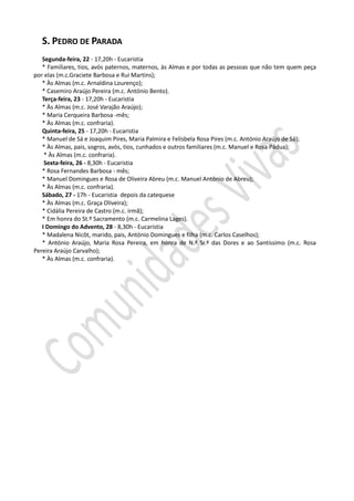 S. PEDRO DE PARADA
Segunda-feira, 22 - 17,20h - Eucaristia
* Familiares, tios, avós paternos, maternos, às Almas e por todas as pessoas que não tem quem peça
por elas (m.c.Graciete Barbosa e Rui Martins);
* Às Almas (m.c. Arnaldina Lourenço);
* Casemiro Araújo Pereira (m.c. António Bento).
Terça-feira, 23 - 17,20h - Eucaristia
* Às Almas (m.c. José Varajão Araújo);
* Maria Cerqueira Barbosa -mês;
* Às Almas (m.c. confraria).
Quinta-feira, 25 - 17,20h - Eucaristia
* Manuel de Sá e Joaquim Pires, Maria Palmira e Felisbela Rosa Pires (m.c. António Araújo de Sá);
* Às Almas, pais, sogros, avós, tios, cunhados e outros familiares (m.c. Manuel e Rosa Pádua);
* Às Almas (m.c. confraria).
Sexta-feira, 26 - 8,30h - Eucaristia
* Rosa Fernandes Barbosa - mês;
* Manuel Domingues e Rosa de Oliveira Abreu (m.c. Manuel António de Abreu);
* Às Almas (m.c. confraria).
Sábado, 27 - 17h - Eucaristia depois da catequese
* Às Almas (m.c. Graça Oliveira);
* Cidália Pereira de Castro (m.c. irmã);
* Em honra do St.º Sacramento (m.c. Carmelina Lages).
I Domingo do Advento, 28 - 8,30h - Eucaristia
* Madalena Nicôt, marido, pais, António Domingues e filha (m.c. Carlos Caselhos);
* António Araújo, Maria Rosa Pereira, em honra de N.ª Sr.ª das Dores e ao Santíssimo (m.c. Rosa
Pereira Araújo Carvalho);
* Às Almas (m.c. confraria).
 