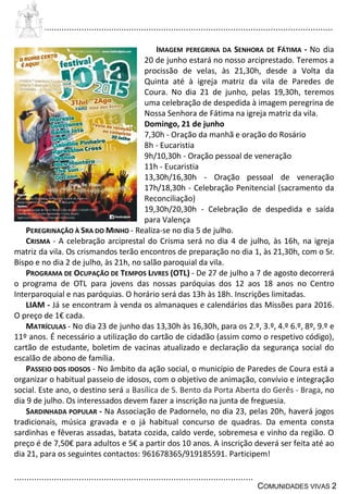 ................................................................................................................................
................................................................................................
COMUNIDADES VIVAS 2
IMAGEM PEREGRINA DA SENHORA DE FÁTIMA - No dia
20 de junho estará no nosso arciprestado. Teremos a
procissão de velas, às 21,30h, desde a Volta da
Quinta até à igreja matriz da vila de Paredes de
Coura. No dia 21 de junho, pelas 19,30h, teremos
uma celebração de despedida à imagem peregrina de
Nossa Senhora de Fátima na igreja matriz da vila.
Domingo, 21 de junho
7,30h - Oração da manhã e oração do Rosário
8h - Eucaristia
9h/10,30h - Oração pessoal de veneração
11h - Eucaristia
13,30h/16,30h - Oração pessoal de veneração
17h/18,30h - Celebração Penitencial (sacramento da
Reconciliação)
19,30h/20,30h - Celebração de despedida e saída
para Valença
PEREGRINAÇÃO À SRA DO MINHO - Realiza-se no dia 5 de julho.
CRISMA - A celebração arciprestal do Crisma será no dia 4 de julho, às 16h, na igreja
matriz da vila. Os crismandos terão encontros de preparação no dia 1, às 21,30h, com o Sr.
Bispo e no dia 2 de julho, às 21h, no salão paroquial da vila.
PROGRAMA DE OCUPAÇÃO DE TEMPOS LIVRES (OTL) - De 27 de julho a 7 de agosto decorrerá
o programa de OTL para jovens das nossas paróquias dos 12 aos 18 anos no Centro
Interparoquial e nas paróquias. O horário será das 13h às 18h. Inscrições limitadas.
LIAM - Já se encontram à venda os almanaques e calendários das Missões para 2016.
O preço de 1€ cada.
MATRÍCULAS - No dia 23 de junho das 13,30h às 16,30h, para os 2.º, 3.º, 4.º 6.º, 8º, 9.º e
11º anos. É necessário a utilização do cartão de cidadão (assim como o respetivo código),
cartão de estudante, boletim de vacinas atualizado e declaração da segurança social do
escalão de abono de família.
PASSEIO DOS IDOSOS - No âmbito da ação social, o município de Paredes de Coura está a
organizar o habitual passeio de idosos, com o objetivo de animação, convívio e integração
social. Este ano, o destino será a Basílica de S. Bento da Porta Aberta do Gerês - Braga, no
dia 9 de julho. Os interessados devem fazer a inscrição na junta de freguesia.
SARDINHADA POPULAR - Na Associação de Padornelo, no dia 23, pelas 20h, haverá jogos
tradicionais, música gravada e o já habitual concurso de quadras. Da ementa consta
sardinhas e fêveras assadas, batata cozida, caldo verde, sobremesa e vinho da região. O
preço é de 7,50€ para adultos e 5€ a partir dos 10 anos. A inscrição deverá ser feita até ao
dia 21, para os seguintes contactos: 961678365/919185591. Participem!
 