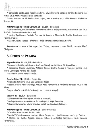 ................................................................................................................................
................................................................................................
COMUNIDADES VIVAS 4
* Conceição Costa, José Pereira da Silva, Sílvio Barreiro Varajão, Virgílio Barreiro e às
Almas (m.c. Maria Augusta Silva Varajão);
* Ilídio Barbosa de Sá, Libéria Silva Lopes, pais e irmãos (m.c. Ilídio Ferreira Barbosa e
Aurora Sá).
XIII Domingo do Tempo Comum, 28 - 11,15h - Eucaristia
* Amaro Cunha, Neusa Dantas, Armando Barbosa, avós paternos, maternos e tios (m.c.
António Dantas e Celeste Barbosa);
* Justino Rodrigues, Piedade Ferreira de Araújo e Alberto de Araújo Rodrigues (m.c.
Fátima Araújo);
* Maria Cristina Pureza Fernandes - mês e Márcia Fernandes Amorim.
RENDIMENTO DO OVO - No lugar dos Tojais, durante o ano 2015, rendeu 104€.
Obrigado!
S. PEDRO DE PARADA
Segunda-feira, 22 - 18,30h - Eucaristia
* Fernando, Eulália, Adelaide e Américo Pinto (m.c. Felisbela Sá Almodôvar);
* Esperança Maria Lourenço, António Sousa, Libéria Sousa e restante família (m.c.
Maria Conceição Pereira de Sousa);
* Maria das Dores Pereira - mês.
Quarta-feira, 24 - 18,30h - Eucaristia
* Florinda da Cunha (m.c. Céu Varajão e José);
* Isabel Araújo, Abel Lourenço Araújo, Rosa Fernandes e Amâncio Barbosa (m.c. Isabel
Silva);
* Agostinho Sá e António Sá Araújo (m.c. pessoa amiga).
Sábado, 27 - 18,30h - Eucaristia
* Jaime Pereira Barbosa (m.c. Lurdes e Manuel);
* Avós paternos e maternos de Teresa Lages e Jorge Brandão;
* Gaspar Barbosa Sá, Maria Vitória e pais (m.c. Maria de Fátima).
XIII Domingo do Tempo Comum, 28 - 10h - Eucaristia
* Carolina Rosa Pereira Sousa - mês;
* Maria Vitória Lourenço, marido, filha e Gaspar (m.c. José Joaquim Lourenço Castro);
* Delfim da Cunha Araújo, esposa, filhos e restantes familiares (m.c. Iracema
Fernandes).
 
