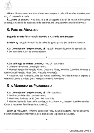 ................................................................................................................................
................................................................................................
COMUNIDADES VIVAS 2
LIAM - Já se encontram à venda os almanaques e calendários das Missões para
2017. O preço de 1€ cada.
RECOLHAS DE SANGUE - Nos dias 26 e 28 de agosto das 9h às 12,15h, há recolhas
de sangue na sede da associação de dadores. Dê sangue! Dar sangue é dar vida!
S. PAIO DE MOSELOS
Segunda a sexta-feira - 19,15h - Novena a N. Sra do Bom Sucesso
Sábado, 27 - 21,30h - Procissão de velas da igreja para a Sra do Bom Sucesso
XXII Domingo do Tempo Comum, 28 - 14,30h - Eucaristia, sermão e procissão
* Em honra de N. Srª do Bom Sucesso.
_______________________________ * ______________________________
XXIII Domingo do Tempo Comum, 4 - 11,15h - Eucaristia
* Olímpio Fernandes Conceição - mês;
* Manuel Benjamim Varajão Alves, Deodoro Alves, António Custódio Antunes e
José Manuel Varajão Alves (m.c. Piedade Antunes);
* Augusto José Azevedo, Júlia dos Anjos Monteiro, Amadeu Barbosa, esposa e
Maria do Carmo Barbosa (m.c. Marçal Monteiro Azevedo).
STA MARINHA DE PADORNELO
XXII Domingo do Tempo Comum, 28 - 11h - Eucaristia
* Porfírio José da Silva Loureiro - mês;
* Maximino Barbosa de Sá (m.c. Aristides Sá);
* Maria Cristina da Pureza Fernandes, Márcia Amorim, Joaquim José Fernandes
Júnior e restantes familiares (m.c. família).
JUNTA DE FREGUESIA - Informa que sexta-feira, dia 26 de agosto, não se encontra
a fazer o habitual atendimento, pelo qual desde já pedem desculpas.
_______________________________ * ______________________________
 