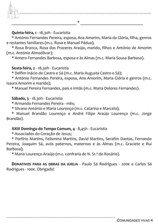 ................................................................................................................................
................................................................................................
COMUNIDADES VIVAS 4
_______________________________ * ______________________________
Quinta-feira, 1 - 18,30h - Eucaristia
* António Fernandes Pereira, esposa, Ana Amorim, Maria da Glória, filha, genros
e restantes familiares (m.c. Rosa e Manuel Pádua);
* Rosa Branca, Rosa dos Prazeres Araújo, marido, filhos e António de Amorim
(m.c. António Almodôvar);
* Antero Fernandes Barbosa, esposa e às Almas (m.c. Maria Sousa Barbosa).
Sexta-feira, 2 - 18,30h - Eucaristia
* Delfim Inácio de Castro e Sá (m.c. Maria Augusta Castro e Sá);
* António Fernandes Pereira, esposa, Ana Amorim, Maria Glória e genros (m.c.
Isaura Amorim e marido);
* Manuel Pereira Fernandes, pais e irmãs (m.c. Maria Dolores Fernandes).
Sábado, 3 - 18,30h - Eucaristia
* Armando Fernandes Pereira - mês;
* Silvano António e Maria Lourenço (m.c. Catarina e Marcelo);
* Manuel Brandão Lourenço e André Filipe Araújo Lourenço (m.c. Jorge
Brandão).
XXIII Domingo do Tempo Comum, 4 - 8,45h - Eucaristia
* Associados do Coração de Jesus;
* Porfírio Martins, Felismina Martins, David Martins, Serafim Dantas, Fernando
Pereira, Joaquim Sá, avós paternos, maternos e às Almas (m.c. Graciete e Rui
Barbosa);
* Maria Lourenço Araújo (m.c. confraria de N. Sr.ª do Rosário).
DONATIVOS PARA AS OBRAS DA IGREJA - Paulo Sá Rodrigues - 200€ e Carlos Sá
Rodrigues - 100€. Obrigado!
 