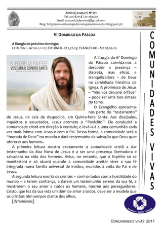 COMUNIDADES VIVAS 2017
ANO 15 | 21.05.17 | Nº 671
Tel: 251782158 / 251782400
Email: comunidadesvivas@gmail.com
Blog: http://comunidadespadorneloparadamoselos.blogspot.pt/
VI DOMINGO DA PÁSCOA
A liturgia do próximo domingo:
LEITURA I - Actos 1,1-11; LEITURA II - Ef 1,17-23; EVANGELHO - Mt 28,16-20.
A liturgia do 6º Domingo
da Páscoa convida-nos a
descobrir a presença –
discreta, mas eficaz e
tranquilizadora – de Deus
na caminhada histórica da
Igreja. A promessa de Jesus
– “não vos deixarei órfãos”
– pode ser uma boa síntese
do tema.
O Evangelho apresenta-
nos parte do “testamento”
de Jesus, na ceia de despedida, em Quinta-feira Santa. Aos discípulos,
inquietos e assustados, Jesus promete o “Paráclito”: Ele conduzirá a
comunidade cristã em direção à verdade; e levá-la-á a uma comunhão cada
vez mais íntima com Jesus e com o Pai. Dessa forma, a comunidade será a
“morada de Deus” no mundo e dará testemunho da salvação que Deus quer
oferecer aos homens.
A primeira leitura mostra exatamente a comunidade cristã a dar
testemunho da Boa Nova de Jesus e a ser uma presença libertadora e
salvadora na vida dos homens. Avisa, no entanto, que o Espírito só se
manifestará e só atuará quando a comunidade aceitar viver a sua fé
integrada numa família universal de irmãos, reunidos à volta do Pai e de
Jesus.
A segunda leitura exorta os crentes – confrontados com a hostilidade do
mundo – a terem confiança, a darem um testemunho sereno da sua fé, a
mostrarem o seu amor a todos os homens, mesmo aos perseguidores.
Cristo, que fez da sua vida um dom de amor a todos, deve ser o modelo que
os cristãos têm sempre diante dos olhos.
[dehonianos]
 