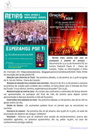 ...................................................................................................................
................................................................................................
COMUNIDADES VIVAS 2
RETIRO PARA JOVENS (10º ANO DE
CATEQUESE E GRUPOS DE JOVENS) -
Decorrerá de 23 a 25 de fevereiro'18, no
Centro Pastoral Paulo VI - Viana do
Castelo. Todas as informações e ficha
de inscrição em: https://jotasdeviana. blogspot.pt/2017/12/retiro2018.html Data limite
de inscrição até 29 de janeiro'18.
ORAÇÃO COM CÂNTICOS DE TAIZÉ - No próximo sábado, 27 de janeiro, às 21,30h na igreja
de N. Sra de Fátima - Viana do Castelo.
SEMANA DE ORAÇÃO PELA UNIDADE DOS CRISTÃOS - Decorre de 18 a 25 de janeiro a semana
ecuménica de oração pela unidade dos cristãos. O tema deste ano é retirado do livro
do Êxodo “a tua destra, Senhor, esplendorosa de poder” (Ex 15,6).
APRESENTAÇÃO DE CONTAS 2017 - As contas das confrarias e comissões de festas devem
ser apresentadas na paróquia até final do mês de janeiro para depois serem
apresentadas à diocese durante o mês de fevereiro.
CONFISSÕES NOS SÁBADOS DE FEIRA - No próximo sábad0, 27 de janeiro, das 9h às 10h na
igreja matriz da vila.
UNIÃO DE COURA - Os assinantes podem levar os jornais que se encontram na
sacristia.
COLHEITA DE SANGUE - No próximo dia 26 de janeiro, das 9,30h às 12,30h, na sede da
associação de dadores de sangue. Colabore!
VESSADAS - Informa que se realizará uma sessão de esclarecimentos acerca dos
subsídios agrícolas, na próxima quarta-feira, dia 24, pelas 14,30h, na casa do
conhecimento (antiga cadeia).
 