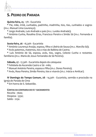 ...................................................................................................................
................................................................................................
COMUNIDADES VIVAS 4
S. PEDRO DE PARADA
Quinta-feira, 25 - 17h - Eucaristia
* Pai, mãe, irmã, cunhados, padrinho, madrinha, tios, tias, cunhados e sogros
(m.c. Manuel Lima Lourenço);
* Jorge Andrade, Luís Andrade e pais (m.c. Lurdes Andrade);
* António Cunha, Rosalina Eiras, Francisco Pereira e Simão Sá (m.c. Fernanda e
família).
Sexta-feira, 26 - 16,30h - Eucaristia
* António Lourenço Araújo, esposa, filha e Libéria de Sousa (m.c. Marcília Sá);
* Avós paternos, maternos, tios e tias de Balbina de Castro;
* Luís António de Sá, esposa, avós, tios, sogro, Celeste Cunha e restantes
familiares (m.c. Maria de Jesus Fernandes de Sá Pereira).
Sábado, 27 - 17,30h - Eucaristia depois da catequese
* Felisbela da Ascensão Castro e Sá - mês;
* Manuel António Pereira, esposa e filha (m.c. Dores Pereira);
* Avós, Rosa Pereira, Simão Pereira, tios e visavós (m.c. Inácia e Amílcar).
IV Domingo do Tempo Comum, 28 - 14,30h - Eucaristia, sermão e procissão na
igreja de Parada de Cima
* Em honra de S. Sebastião.
CONTAS DA CONFRARIA DO ST.º SACRAMENTO:
Receita - 760€;
Despesa - 535€;
Saldo - 225€.
 