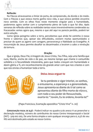 ...................................................................................................................
................................................................................................
Reflexão:
Na Páscoa atravessamos o limiar da porta, da compreensão, da dúvida e do medo.
Com a Páscoa o que estava morto ganha nova vida, o que estava perdido encontra
novo sentido. Com os olhos fixos neste momento singular para a humanidade,
poderemos agora sonhar com o cumprimento pleno de tudo o que foi dito. Após
semanas de reflexão sobre as realidades tantas vezes irreversivelmente condenadas ou
fracassadas vemos agora que, mesmo o que até aqui no parecia perdido, poderá ter
outra solução.
Como Igreja peregrina sobre a terra, percebemos que ainda há caminho à nossa
frente e sabemos que, apesar das dificuldades, existem muitas oportunidades a
precisar de quem as agarre com coragem, perseverança e fidelidade ao Evangelho. A
ressurreição de Jesus permite desafiar os desanimados a levarem a cabo a revolução
da ternura.
Oração:
Que a Igreja, Deus Pai, à imagem de Jesus Cristo, Teu Filho, seja uma família que
cure, liberte, encha de vida e de paz, ao mesmo tempo que chame à comunhão
solidária e à fecundidade missionária, para que todos cresçam em humanidade e
deem glória a Ti, em reconhecimento do grande amor com que nos criastes e com
que nos envias a humanizar toda a terra.
Deixa Jesus erguer-te
Se tu perdeste o vigor interior, os sonhos,
o entusiasmo, a esperança e a generosidade,
Jesus apresenta-se diante de ti tal como se
apresentou diante do filho morto da viúva e,
com todo o seu poder de Ressuscitado,
exorta-te: “Jovem, Eu te ordeno, levanta-te!”
(Papa Francisco, Exortação apostólica “Cristo Vive” n. 20)
CONSIGNAÇÃO FISCAL DE 0,5% - Poderá indicar no quadro 9 do anexo H ao preencher a
declaração modelo3, número de contribuinte do nosso Centro Interparoquial e Social
(NIF) - 509 002 005. De uma forma simples e sem qualquer encargo para si, 0,5% do seu
IRS será destinado pelo estado ao nosso Centro.
 