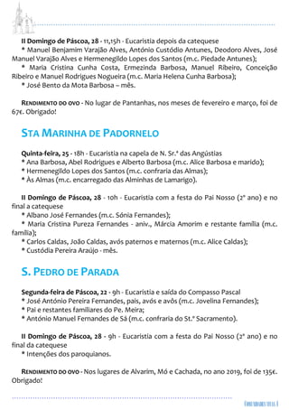 ...................................................................................................................
................................................................................................
II Domingo de Páscoa, 28 - 11,15h - Eucaristia depois da catequese
* Manuel Benjamim Varajão Alves, António Custódio Antunes, Deodoro Alves, José
Manuel Varajão Alves e Hermenegildo Lopes dos Santos (m.c. Piedade Antunes);
* Maria Cristina Cunha Costa, Ermezinda Barbosa, Manuel Ribeiro, Conceição
Ribeiro e Manuel Rodrigues Nogueira (m.c. Maria Helena Cunha Barbosa);
* José Bento da Mota Barbosa – mês.
RENDIMENTO DO OVO - No lugar de Pantanhas, nos meses de fevereiro e março, foi de
67€. Obrigado!
STA MARINHA DE PADORNELO
Quinta-feira, 25 - 18h - Eucaristia na capela de N. Sr.ª das Angústias
* Ana Barbosa, Abel Rodrigues e Alberto Barbosa (m.c. Alice Barbosa e marido);
* Hermenegildo Lopes dos Santos (m.c. confraria das Almas);
* Às Almas (m.c. encarregado das Alminhas de Lamarigo).
II Domingo de Páscoa, 28 - 10h - Eucaristia com a festa do Pai Nosso (2º ano) e no
final a catequese
* Albano José Fernandes (m.c. Sónia Fernandes);
* Maria Cristina Pureza Fernandes - aniv., Márcia Amorim e restante família (m.c.
família);
* Carlos Caldas, João Caldas, avós paternos e maternos (m.c. Alice Caldas);
* Custódia Pereira Araújo - mês.
S. PEDRO DE PARADA
Segunda-feira de Páscoa, 22 - 9h - Eucaristia e saída do Compasso Pascal
* José António Pereira Fernandes, pais, avós e avôs (m.c. Jovelina Fernandes);
* Pai e restantes familiares do Pe. Meira;
* António Manuel Fernandes de Sá (m.c. confraria do St.º Sacramento).
II Domingo de Páscoa, 28 - 9h - Eucaristia com a festa do Pai Nosso (2º ano) e no
final da catequese
* Intenções dos paroquianos.
RENDIMENTO DO OVO - Nos lugares de Alvarim, Mó e Cachada, no ano 2019, foi de 135€.
Obrigado!
 