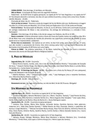 VIANA JOVEM - Este domingo, 22 de Maio, em Monção.
    MÊS DE MARIA - A recitação do Terço será nos seguintes horários:
    Padormelo - às 20,30 horas na igreja paroquial, na capela de N.ª Sr.ª das Angústias e na capela de N.ª
Sr.ª do Amparo (durante a semana); nos dias em que celebro Eucaristia, o terço será a essa hora; Parada -
18,45h; Moselos - 19,30h.
    Procissão de Velas: dia 31 - Padornelo.
    VISITA DA SRA DO MINHO - Teremos a visita da imagem da Sra do Minho este ano. Acolheremos a imagem
nos dias 11 a 13 de Junho em Moselos; 13 a 15 de Junho em Padornelo e 15 a 17 de Junho em Parada.
    FESTA DA FAMÍLIA - Na Associação de Moselos, no dia 21, às 21,30 horas. Conta com a animação do grupo
de cantigas tradicionais Ré Maior e das concertinas. Há entrega de lembranças e a entrada é livre.
Participem!
    DADORES - Este domingo, 22 de Maio, é dia de dar sangue nos Dadores, das 9h às 12.30h.
    BANCO ALIMENTAR- O banco alimentar contra a fome de Viana do Castelo realiza nos próximos dias 28 e
29 de Maio mais uma campanha de recolha de alimentos nas superfícies comerciais do distrito. A vossa
ajuda torna-se imprescindível, colaborem.
    RETIRO PARA OS CRISMANDOS - Vai realizar-se um retiro, no dia 4 de Junho, para jovens até aos 17 anos,
que vão receber o sacramento do Crisma. Este retiro começa pelas 9,15 h no seminário Passionista de
Barroselas e termina pelas 22,30 horas com uma Vigília.
    FÓRUM DE EMRC - Na próxima sexta-feira, 27 de Maio, realiza-se em Paredes de Coura o encontro
diocesano dos alunos de Educação Moral e Religiosa Católica.


   S. PAIO DE MOSELOS
   Segunda-feira, 23 - 19,30h - Eucaristia
   * Maria Pereira Soares, marido, avós, tios e tias de Deolinda Soares Pereira; * Associados do Coração
de Jesus; * Joaquim Dantas Braga, Ana Moreira, José Fernandes, José David Rocha Alves e Lucinda Abreu
Fernandes (m.c. Carlos Xavier Fernandes).
   Sábado, 28 - VI Domingo da Páscoa - 19,30h - Eucaristia com a festa do Pai Nosso (2º ano catequese)
depois da catequese e da recitação do terço
   * Adelina Barbosa - mês; * António João Caldas - mês; * José Rodrigues Lima e restantes familiares
(m.c. Marcelina Rocha Oliveira Lima).
   Domingo, 29 - 20,30h - Mês de Maria

   RENDIMENTO DO OVO - No lugar da Pantanhas, no mês de Abril, foi de 39,73 euros. Obrigado!


   STA MARINHA DE PADORNELO
    Segunda-feira, 23 - 18,45h - Eucaristia na capela de N. Sr.ª das Angústias
    * Inocêncio Monteiro, Adriano Monteiro e pais (m.c. Maria Claudina Dantas); * José Pereira da Silva,
Conceição Costa, Sílvio Barreiro e restante família (m.c. Maria Augusta Silva Varajão); * José Lopes Alves,
Simão Alves, Francisca da Rocha e Rosa da Rocha (m.c. Aurea Rodrigues Lopes).
    Quarta-feira, 25 - 19,30h - Eucaristia na igreja paroquial
    * António Silva Dantas, Maria Silva Dantas, Armanda dantas, Quintino Barreiro, Avós paternos,
maternos (m.c. Ilídio Silva Dantas Gomes); * Rafael Pereira da Silva, Gracinda, Silvério, e padrinhos de
Aurora e Jorge Monteiro; * Manuel Fernando Rocha Araújo, Rosa Faria de Oliveira, Felismina Pereira da
Silva, Elvira Rocha, António Rocha, Quitéria Rocha, Camilo Dantas e Maria Azevedo Dantas (m.c. Isaura
Faria de Oliveira).
    Quinta-feira, 26 - 18,45h - Eucaristia na capela de N. Srª das Angústias
    * Adriano Araújo, Edvirges Monteiro, Maria Rosa Monteiro e Adriano Monteiro (m.c. Ermelinda
Monteiro); * Simão Alves, José Lopes e Zulmira Araújo (m.c. Mário Lopes dos Santos).
 