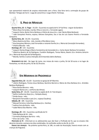 que apresentará material de arquivo relacionado com a feira. Esta feira terá a animação do grupo de
Bombos “Amigos da Farra”, rusga de concertina e rusga infantil. Participa.




              S. PAIO DE MOSELOS
   Quarta-feira, 25 - S. Tiago - 19,15h - Eucaristia na capela de N. Srª da Pena - erguer da bandeira
   * Maria Rosa Fernandes, marido, filhos e nora (m.c. Fernanda Lages);
   * Joaquim Vieira, Bento Vieira Barbosa e Vitória de Jesus (m.c. José Bento Mota Barbosa);
   * João Gonçalves Pereira, esposa, Adriano Gonçalves, tios e tias de Luís Soares Pereira e Fernanda
Cerqueira.
   Quinta-feira, 26 - 19,15h - Eucaristia
   * Maria Noémia da Silva - mês, marido e filha Maria Irene;
   * Ana Gonçalves Moreira, José Fernandes e restante família (m.c. Maria da Conceição Fernandes);
   * Vitalina Mourão - mês.
   Domingo, 29 - 11h - Eucaristia
   * Joaquim Dantas Braga e Maria Constantina da Conceição (m.c. Carlos Xavier Barbosa Fernandes);
   * Albertina Beatriz de Sá Rodrigues, Franklim Rodrigues, Teresa Maria, Beatriz Sá e António Amorim
(m.c. Maria de Assunção de Sá Rodrigues);
   * Marido, família e outras intenções de Ermezinda Libéria Barbosa.

   RENDIMENTO DO OVO - No lugar de Lama, nos meses de maio e junho, foi de 50 euros e no lugar de
Pantanhas, no mês de junho, foi de 33,70 euros.




             STA MARINHA DE PADORNELO
   Segunda-feira, 23 - 19,15h - Eucaristia na igreja de Stª Marinha
   * Libório Rodrigues, Pureza Jesus Barbosa, Quintino Barreiro e Maria da Silva Barbosa (m.c. Aristides
Barbosa Rodrigues);
   * Rosa Dantas Barreiro - mês;
   * Joaquim Ramos (m.c. confraria das Almas).
   Sexta-feira, 27 - 19,15h - Eucaristia na capela de N. Sr.ª do Amparo
   * Delfim Guilherme Alves (m.c. Felisbela Alves);
   * Simão Sousa - mês;
   * Benjamim Fernandes e pais (m.c. esposa Claudina);
   Sábado, 28 - 18h - Eucaristia
   * Manuel Ferreira e Júlia Rosa Barbosa (m.c. família);
   * Isaltina Faria da Rocha - mês;
   * Isabel Maria Dias Martins - mês.

    Domingo, 29 - 15h - Eucaristia e profissão de Fé
    * Ilídio Barbosa de Sá - mês;
    * Carmelina Rodrigues Barreiro - mês;
    * Artur da Cunha - mês.
    PROFISSÃO DE FÉ - Informam-se os adolescentes que vão fazer a Profissão de Fé, que os ensaios irão
decorrer durante a semana nos dias combinados. As confissões serão no dia 26, às 21h.
    ENSAIO DAS CRIANÇAS - Na próxima quinta-feira, às 18h, na sede da Associação, haverá ensaio com as
crianças da freguesia.
 