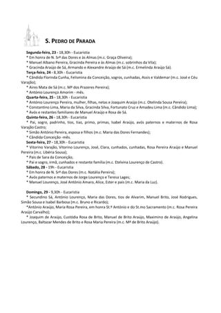 S. PEDRO DE PARADA
   Segunda-feira, 23 - 18,30h - Eucaristia
   * Em honra de N. Srª das Dores e às Almas (m.c. Graça Oliveira);
   * Manuel Albano Pereira, Gracinda Pereira e às Almas (m.c. sobrinhos da Vila);
   * Gracinda Araújo de Sá, Armando e Alexandre Araújo de Sá (m.c. Ermelinda Araújo Sá).
   Terça-feira, 24 - 8,30h - Eucaristia
   * Cândida Florinda Cunha, Felismina da Conceição, sogros, cunhadas, Assis e Valdemar (m.c. José e Céu
Varajão);
   * Aires Mata de Sá (m.c. Mª dos Prazeres Pereira);
   * António Lourenço Amorim - mês.
   Quarta-feira, 25 - 18,30h - Eucaristia
   * António Lourenço Pereira, mulher, filhas, netas e Joaquim Araújo (m.c. Otelinda Sousa Pereira);
   * Constantino Lima, Maria da Silva, Gracinda Silva, Fortunato Cruz e Amadeu Lima (m.c. Cândido Lima);
   * Avós e restantes familiares de Manuel Araújo e Rosa de Sá.
   Quinta-feira, 26 - 18,30h - Eucaristia
   * Pai, sogro, padrinho, tios, tias, primo, primas, Isabel Araújo, avós paternos e maternos de Rosa
Varajão Castro;
   * Simão António Pereira, esposa e filhos (m.c. Maria das Dores Fernandes);
   * Cândida Conceição -mês.
   Sexta-feira, 27 - 18,30h - Eucaristia
   * Vitorino Varajão, Vitorino Lourenço, José, Clara, cunhados, cunhadas, Rosa Pereira Araújo e Manuel
Pereira (m.c. Libéria Sousa);
   * Pais de Sara da Conceição;
   * Pai e sogro, irmã, cunhados e restante família (m.c. Etelvina Lourenço de Castro).
   Sábado, 28 - 19h - Eucaristia
   * Em honra de N. Srª das Dores (m.c. Natália Pereira);
   * Avós paternos e maternos de Jorge Lourenço e Teresa Lages;
   * Manuel Lourenço, José António Amaro, Alice, Ester e pais (m.c. Maria da Luz).

   Domingo, 29 - 9,30h - Eucaristia
   * Secundino Sá, António Lourenço, Maria das Dores, tios de Alvarim, Manuel Brito, José Rodrigues,
Simão Sousa e Isabel Barbosa (m.c. Bruno e Ricardo);
   *António Araújo, Maria Rosa Pereira, em honra St.º António e do St.mo Sacramento (m.c. Rosa Pereira
Araújo Carvalho);
   * Joaquim de Araújo, Custódia Rosa de Brito, Manuel de Brito Araújo, Maximino de Araújo, Angelina
Lourenço, Baltazar Mendes de Brito e Rosa Maria Pereira (m.c. Mª de Brito Araújo).
 