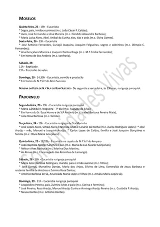 MOSELOS
   Quinta-feira, 25 - 19h - Eucaristia
   * Sogra, pais, irmãos e primos (m.c. João César P. Caldas);
   * Avós, José Fernandes e Ana Moreira (m.c. Cândido Alexandre Barbosa);
   * Maria Luísa Alves, Abel, Aníbal da Cunha, tios, tias e avós (m.c. Elvira Gomes).
   Sexta-feira, 26 - 19h - Eucaristia
   * José António Fernandes, Curiaçã Joaquina, Joaquim Felgueiras, sogros e sobrinhos (m.c. Olímpio C.
Fernandes);
   * Ana Gonçalves Moreira e Joaquim Dantas Braga (m.c. M.ª Emília Fernandes);
   * Em honra de Sto António (m.c. confraria).

   Sábado, 28
   11h - Baptizado
   21h - Procissão de velas

   Domingo, 29 - 14,30h - Eucaristia, sermão e procissão
   * Em honra de N.ª Sr.ª do Bom Sucesso

   NOVENA DA FESTA DE N.ª SR.ª DO BOM SUCESSO - De segunda a sexta-feira, às 19horas, na igreja paroquial.


   PADORNELO
   Segunda-feira, 23 - 19h - Eucaristia na igreja paroquial
   * Maria Cândida R. Nogueira - 7º dia (m.c. Augusta da Silva);
   * Em honra do Sr. Ecce Homo e de Stº António (m.c. Isabel Barbosa Pereira Maia);
   * Júlia Rosa Barbosa (m.c. família).

   Terça-feira, 24 - 19h - Eucaristia na igreja de Sta Marinha
   * José Lopes Alves, Simão Alves, Francisca Alves e Cesário da Rocha (m.c. Aurea Rodrigues Lopes); * José
Araújo - mês, Manuel e Joaquim Araújo; * Carlos Lopes de Caldas, família e José Joaquim Gonçalves e
família (m.c. Olívia Maria Gonçalves).

   Quinta-feira, 25 - 18,15h - Eucaristia na capela de N.ª Sr.ª do Amparo
   * João Baptista Alverez Sanches e pais (m.c. Maria da Luz Alvarez Gonçalves);
   * Nélson Alves Barbosa (m.c. Marina Dias Martins;
   * Às Almas (m.c. Encarregado das Alminhas de Lamarigo).

   Sábado, 28 - 18h - Eucaristia na igreja paroquial
   * Maria Alice Barbosa Rodrigues, marido, pais e irmão avelino (m.c. filhos);
   * José Dantas, Marcelina Dantas, Maria dos Anjos, Silvino de Lima, Esmeralda de Jesus Barbosa e
restante família de António e Zulmira Rosa Dantas;
   * António Barbosa de Sá, Anunciada Maria Lopes e filhos (m.c. Amália Maria Lopes Sá).

   Domingo, 29 - 11h - Eucaristia na igreja paroquial
   * Leopoldino Pereira, pais, Zulmira Alves e pais (m.c. Corina e Fermino);
   * José Pereira, Rosa Araújo, Manuel Araújo Cunha e Armingo Araújo Pereira (m.c. Custódia P. Araújo;
   * Neusa Dantas (m.c. António Dantas).
 