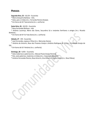 PARADA
  Segunda-feira, 23 - 18,15h - Eucaristia
  * Maria Cerqueira Barbosa - mês;
  * Avós, pais e irmãos (m.c. Fernando Pereira Araújo);
  * Em honra do St.º Sacramento (m.c. confraria).

   Sexta-feira, 26 - 18,15h - Eucaristia
   * Rosa Fernandes Barbosa - mês
   * António Lourenço, Maria das Dores, Secundino Sá e restantes familiares e amigos (m.c. Ricardo
Barbosa) ;
   * Em honra de N.ª Sr.ª das Dores (m.c. confraria)

   Sábado, 27 - 19h - Eucaristia
   * José Fernandes, esposa e filhos (m.c. Maria das Dores);
   * António de Amorim, Rosa dos Prazeres Araújo e António Rodrigues de Sá (m.c. Ermelinda Araújo de
Sá);
   * Em honra de St.º António (m.c. confraria).

  Domingo, 28 - 9,45h - Eucaristia
  * Avós maternos e paternos (m.c. Manuel Poulo Araújo Pereira);
  * Pais, avós paternos, maternos e irmãos (m.c. Conceição Mendes);
  * António Fernandes Pereira, Rosa Amorim, Ana Amorim e Maria Glória (m.c. Rosa Pádua).
 
