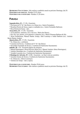BOMBEIROS VOLUNTÁRIOS - Irão realizar o peditório anual no próximo Domingo, dia 29.
PEDITÓRIO PARA DIOCESE - Rendeu 21.07 euros.
PEDITÓRIO PARA O SEMINÁRIO - Rendeu 21,20 euros.
PARADA
Segunda-feira, 23 - 17,15h - Eucaristia
* Em honra de N.ª Sr.ª das Dores e às Almas (m.c. Inácia Fernandes);
* Rosalina Pereira de Sousa, sogros e cunhados (m.c. Antero Fernandes Barbosa);
* Rosa Pereira de Sousa - mês.
Terça-feira, 24 - 17,15h - Eucaristia
* Avós paternos, maternos, tios e tias (m.c. Maria das Dores);
* Pai, tias, tios, primos, avós paternos e maternos (m.c. Maria Filomena Barbosa de Sá);
* Rosa Guilhermina, Manuel Dantas Araújo, Abel Lourenço e Isabel Barbosa (m.c. António
Bento Dantas Araújo).
Quarta-feira, 25 - 17,15h - Eucaristia
* Às Almas (m.c. confraria);
* Casemiro de Sá (m.c. Confraria de N.ª Sr.ª das Dores)
* Secundino Fernandes de Sá (m.c. Confraria do Santíssimo Sacramento)
Sábado, 28 - 17h - Eucaristia depois da catequese
* Manuel Domingues e Rosa Oliveira Abreu (m.c. Manuel António Abreu Domingues);
* António Domingos (m.c. Confraria do Santíssimo Sacramento);
* Arnaldo Lourenço (m.c. Confraria do Santíssimo Sacramento).
I Domingo de Advento, 29 - 8,30h - Eucaristia - no final visita ao cemitério
* Anselmo Gomes de Sá (m.c. Confraria do Santíssimo Sacramento);
* Às Almas (m.c. Dores Lourenço);
* António de Araújo - mês e esposa.
PEDITÓRIO PARA O SEMINÁRIO - Rendeu 59,64 euros.
BOMBEIROS VOLUNTÁRIOS - Irão realizar o peditório anual no próximo Domingo, dia 29.
 