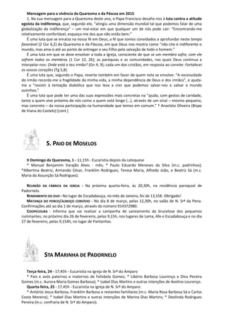 Mensagem para a vivência da Quaresma e da Páscoa em 2015
1. Na sua mensagem para a Quaresma deste ano, o Papa Francisco desafia-nos à luta contra a atitude
egoísta da indiferença, que, segundo ele, “atingiu uma dimensão mundial tal que podemos falar de uma
globalização da indiferença” – um mal-estar em que qualquer um de nós pode cair: “Encontrando-me
relativamente confortável, esqueço-me dos que não estão bem.”
É uma luta que se enraíza na nossa fé em Deus, a fé que somos convidados a aprofundar neste tempo
favorável (2 Cor 6,2) da Quaresma e da Páscoa, em que Deus nos mostra como “não Lhe é indiferente o
mundo, mas ama-o até ao ponto de entregar o seu Filho pela salvação de todo o homem.”
É uma luta em que se deve envolver a toda a Igreja, consciente de que se um membro sofre, com ele
sofrem todos os membros (1 Cor 12, 26); as paróquias e as comunidades, nas quais Deus continua a
interpelar-nos: Onde está o teu irmão? (Gn 4, 9); cada um dos cristãos, em resposta ao convite: Fortalecei
os vossos corações (Tg 5,8).
É uma luta que, segundo o Papa, reverte também em favor de quem nela se envolve: “A necessidade
do irmão recorda-me a fragilidade da minha vida, a minha dependência de Deus e dos irmãos”, e ajuda-
me a “resistir à tentação diabólica que nos leva a crer que podemos salvar-nos e salvar o mundo
sozinhos.”
É uma luta que pode ter uma das suas expressões mais concretas na “ajuda, com gestos de caridade,
tanto a quem vive próximo de nós como a quem está longe (…), através de um sinal – mesmo pequeno,
mas concreto – da nossa participação na humanidade que temos em comum.” † Anacleto Oliveira (Bispo
de Viana do Castelo) [cont.]
S. PAIO DE MOSELOS
II Domingo da Quaresma, 1 - 11,15h - Eucaristia depois da catequese
* Manuel Benjamim Varajão Alves - mês; * Paulo Eduardo Meneses da Silva (m.c. padrinhos);
*Albertina Beatriz, Armando César, Franklim Rodrigues, Teresa Maria, Alfredo João, e Beatriz Sá (m.c.
Maria da Assunção Sá Rodrigues).
REUNIÃO DA FÁBRICA DA IGREJA - Na próxima quarta-feira, às 20,30h, na residência paroquial de
Padornelo.
RENDIMENTO DO OVO - No lugar de Escadabouça, no mês de Janeiro, foi de 13,55€. Obrigado!
MATANÇA DO PORCO/ALMOÇO CONVÍVIO - No dia 8 de março, pelas 12,30h, no salão de N. Srª da Pena.
Confirmações até ao dia 1 de março, através do número 914372980.
COOPECOURA - Informa que vai realizar a campanha de saneamento da brucelose dos pequenos
ruminantes, no próximo dia 26 de fevereiro, pelas 9,15h, nos lugares de Lama, Afe e Escadabouça e no dia
27 de fevereiro, pelas 9,154h, no lugar de Pantanhas.
STA MARINHA DE PADORNELO
Terça-feira, 24 - 17,45h - Eucaristia na igreja de N. Srª do Amparo
* Pais e avós paternos e maternos de Felisbela Gomes; * Libório Barbosa Lourenço e Diva Pereira
Gomes (m.c. Aurora Maria Gomes Barbosa); * Isabel Dias Martins e outras intenções de Avelino Lourenço.
Quarta-feira, 25 - 17,45h - Eucaristia na igreja de N. Srª do Amparo
* António Jesus Barbosa, Franklim Barbosa e restantes familiares (m.c. Maria Rosa Barbosa Sá e Carlos
Costa Moreira); * Isabel Dias Martins e outras intenções de Marina Dias Martins; * Deolinda Rodrigues
Pereira (m.c. confraria de N. Srª do Amparo).
 