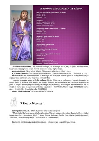 ENSAIO DOS GRUPOS CORAIS - No próximo domingo, 29 de março, às 20,30h, na igreja do Ecce Homo,
haverá ensaio dos grupos corais das três paróquias para a Vigília Pascal.
MUDANÇA DA HORA - No próximo sábado, 28 de março, adiantar o relógio 1 hora.
ALTO MINHO ENSEMBLE - Concerto na igreja de Ferreira - Paredes de Coura, no dia 21 de março, às 22h.
II FEIRA ESPECIAL - No próximo sábado, 28 de março, das 8h às 12h, podem apoiar os alunos da educação
especial para realizarem uma viagem de avião a Lisboa.
I PASSEIO A CAVALO AO MONTE DE N. SRª DA PENA - No dia 29 de março realiza-se o I passeio de cavalo ao
monte de N. Sª da Pena. Será servido um almoço (feijoada à transmontana) aos cavaleiros e público no
geral. O preço é de 15€ (pequeno-almoço e almoço) e 10€ (almoço). As inscrições devem ser feitas até ao
dia 27 de março para os seguintes contactos: Edgar Alves - 938795387; Michel Braga - 964948144; Marco
Alves - 914063436 e António Varajão - 914372980.
JORNAIS “UNIÃO DE COURA” - Já se encontram na sacristia.
S. PAIO DE MOSELOS
Domingo de Ramos, 29 - 9,45h - Eucaristia e no final a catequese
* Maria Isabel Barbosa Alves, Júlia Rosa Barbosa, Manuel Joaquim Alves, José Custódio Alves e Isabel
Dores Alves (m.c. António da Silva); * Maria Teresa Barbosa e família (m.c. Maria Cândida Barbosa);
*Armando César Sá Rodrigues (m.c. confraria do St.º Sacramento).
CONTRIBUTO PENITENCIAL OU RENÚNCIA QUARESMAL - Este domingo, no peditório da Missa.
 