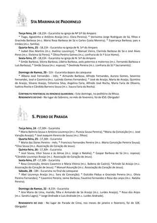 STA MARINHA DE PADORNELO
Terça-feira, 24 - 18,15h - Eucaristia na igreja de Nª Srª do Amparo
* Tiago, Agostinho e António Araújo (m.c. Clara Pereira); * Veríssimo Jorge Rodrigues de Sá, filhos e
Gracinda Barbosa (m.c. Maria Rosa Barbosa de Sá e Carlos Costa Moreira); * Esperança Barbosa, pais e
irmãos (m.c. família).
Quarta-feira, 25 - 18,15h - Eucaristia na igreja de N. Srª do Amparo
* Isabel Dias Martins (m.c. Avelino Lourenço); * Manuel Vieira, Clarinda Barbosa de Sá e José Alves
Peres (m.c. Etelvina Sá Peres); * Olívia Pereira Gomes (m.c. confraria do Sr.º Ecce Homo).
Sexta-feira, 27 - 18,15h - Eucaristia na igreja de N. Srª do Amparo
* Simão Barbosa, Silvina Barbosa, Libéria Barbosa, avós paternos e maternos (m.c. Fernando Barbosa e
Luís Barbosa); * Simão Sousa (m.c. esposa); * Deolinda Pereira (m.c. confraria do St.º Sacramento).
Domingo de Ramos, 29 - 11h - Eucaristia depois da catequese
* Albano José Fernandes - mês; * Armando Barbosa, Alfredo Fernandes, Aurora Gomes, Severino
Fernandes, José e Casimira (m.c. Lucinda Gomes Fernandes); * José de Araújo, Maria de Araújo, Quintino
de Araújo, Silvano Araújo, Felismina Silva, Angelina Faria, Alfredo José Rocha, Maria Faria de Oliveira,
Isaltina Rocha e Cândida Barreiro Sousa (m.c. Isaura Faria da Rocha).
CONTRIBUTO PENITENCIAL OU RENÚNCIA QUARESMAL - Este domingo, no peditório da Missa.
RENDIMENTO DO OVO - No lugar do Sobreiro, no mês de fevereiro, foi de €50. Obrigado!
S. PEDRO DE PARADA
Terça-feira, 24 - 17,30h - Eucaristia
* Maria Belmira Sousa e António Lourenço (m.c. Pureza Sousa Pereira); *Maria da Conceição (m.c. José
Varajão Araújo); * José Joaquim Pereira de Sousa (m.c. filhos).
Quarta-feira, 25 - 17,30h - Eucaristia
* Maria das Dores Pereira - mês; * Francisco Fernandes Pereira (m.c. Maria Conceição Pereira Sousa);
*Elisa Sousa (m.c. Associação do Coração de Jesus).
Quinta-feira, 26 - 17,30h - Eucaristia
* José Sousa, Vítor Sousa e às Almas (m.c. Jorge e Natália); * Gaspar Barbosa de Sá (m.c. esposa);
*Cândido Lourenço Araújo (m.c. Associação do Coração de Jesus).
Sexta-feira, 27 - 17,30h - Eucaristia
* Rosa Conceição, Amaro Casemiro e Maria Vitória (m.c. Balbina de Castro); *Arlindo Sá Araújo (m.c.
Associação do Coração de Jesus); * Manuel Assunção (m.c. Associação do Coração de Jesus).
Sábado, 28 - 18h - Eucaristia no final da catequese
* Abel Lourenço Araújo (m.c. Sara da Conceição); * Dulcídio Pádua e Gracinda Pereira (m.c. Olívia
Pereira Fernandes); * Casemiro Pereira, Jaime Barbosa, Faustino Fernandes e Rosa dos anjos (m.c. Natália
Pereira).
Domingo de Ramos, 22 - 8,15h - Eucaristia
* Ana Maria de Lima, marido, filha e Armando de Sá Araújo (m.c. Lurdes Araújo); * Rosa dos Anjos
(m.c. Sandra Lages); * Jorge Andrade e Luís Andrade (m.c. Lurdes Andrade).
RENDIMENTO DO OVO - No lugar de Parada de Cima, nos meses de janeiro e fevereiro, foi de 32€.
Obrigado!
 