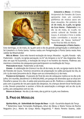 ................................................................................................................................
................................................................................................
COMUNIDADES VIVAS 2
CONCERTO A MARIA - O Orfeão
Arciprestal de Paredes de Coura
apresenta mais um concerto
polifónico de música sacra em
duas atuações. No próximo dia
26 de maio, às 21,30h, na igreja
do Ecce Homo - Padornelo e no
dia 29 de maio, às 21,30h, no
centro cultural de Paredes de
Coura. A entrada é livre e estão
todos convidados a escutar os
"louvores de Nossa Senhora"
neste final do Mês de Maria.
PEREGRINAÇÃO À PORTA SANTA -
Este domingo, 22 de maio, às 14,30h será o dia da grande peregrinação e celebração à
Sé Catedral e à Porta Santa. Vamos todos em Peregrinação à Porta Santa neste Ano
Jubilar da Misericórdia!
MÊS DE MARIA - Este mês haverá recitação do terço: Moselos - 19,30h; Parada - 19h;
Padornelo - 20,30h, na igreja paroquial, na Srª do Amparo e na Srª das Angústias. Nos
dias em que há Eucaristia, a recitação do terço é no horário da mesma. Pedimos aos
meninos e meninas da catequese para participarem na meditação do Terço.
PROCISSÃO DE VELAS - Padornelo: 31 de maio.
CRISMA - A celebração do Crisma é no dia 28 de maio, às 10h, na igreja matriz da Vila
de Paredes de Coura. Teremos encontros de preparação no salão paroquial da vila, às
21h: 23 de maio (encontro do Sr. Bispo com os crismandos) e 27 de maio.
PASSEIO DA CATEQUESE - O passeio de final de ano de catequese realiza-se no dia 9 de
julho. Em reunião, decidimos ir à MAGIKLAND, um parque de diversões que se situa em
Penafiel e passar lá o dia. A saída está prevista para as 8h. Pedimos a colaboração dos
pais com a quantia de 10€ para ajuda das despesas. As crianças devem levar farnel para
o dia. Devem preencher e assinar a ficha de autorização e entregar até ao dia 19 de
junho, aos catequistas com os 10€.
DÁDIVA DE SANGUE - No dia 27 de maio, das 9,30h às 12,30h, nos Dadores.
S. PAIO DE MOSELOS
Quinta-feira, 26 - Solenidade do Corpo de Deus - 11,15h - Eucaristia depois do Terço
* Belarmino Isaac Fernandes Rodrigues, Artur de Abreu e Maria Teresa da Rocha
Nogueira (m.c. Maria da Graça Abreu Nogueira); * Maria Pereira Soares, João
 