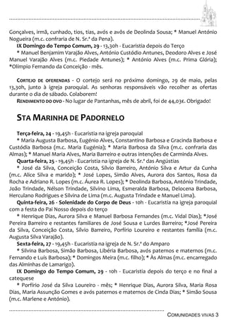 ................................................................................................................................
................................................................................................
COMUNIDADES VIVAS 3
Gonçalves, irmã, cunhado, tios, tias, avós e avôs de Deolinda Sousa; * Manuel António
Nogueira (m.c. confraria de N. Sr.ª da Pena).
IX Domingo do Tempo Comum, 29 - 13,30h - Eucaristia depois do Terço
* Manuel Benjamim Varajão Alves, António Custódio Antunes, Deodoro Alves e José
Manuel Varajão Alves (m.c. Piedade Antunes); * António Alves (m.c. Prima Glória);
*Olímpio Fernando da Conceição - mês.
CORTEJO DE OFERENDAS - O cortejo será no próximo domingo, 29 de maio, pelas
13,30h, junto à igreja paroquial. As senhoras responsáveis vão recolher as ofertas
durante o dia de sábado. Colaborem!
RENDIMENTO DO OVO - No lugar de Pantanhas, mês de abril, foi de 44,03€. Obrigado!
STA MARINHA DE PADORNELO
Terça-feira, 24 - 19,45h - Eucaristia na igreja paroquial
* Maria Augusta Barbosa, Eugénio Alves, Constantino Barbosa e Gracinda Barbosa e
Custódia Barbosa (m.c. Maria Eugénia); * Maria Barbosa da Silva (m.c. confraria das
Almas); * Manuel Maria Alves, Maria Barreiro e outras intenções de Carminda Alves.
Quarta-feira, 25 - 19,45h - Eucaristia na igreja de N. Sr.ª das Angústias
* José da Silva, Conceição Costa, Sílvio Barreiro, António Silva e Artur da Cunha
(m.c. Alice Silva e marido); * José Lopes, Simão Alves, Aurora dos Santos, Rosa da
Rocha e Adriano R. Lopes (m.c. Áurea R. Lopes); * Deolinda Barbosa, António Trindade,
João Trindade, Nélson Trindade, Silvino Lima, Esmeralda Barbosa, Delocena Barbosa,
Herculano Rodrigues e Silvina de Lima (m.c. Augusta Trindade e Manuel Lima).
Quinta-feira, 26 - Solenidade do Corpo de Deus - 10h - Eucaristia na igreja paroquial
com a festa do Pai Nosso depois do terço
* Henrique Dias, Aurora Silva e Manuel Barbosa Fernandes (m.c. Vidal Dias); *José
Pereira Barreiro e restantes familiares de José Sousa e Lurdes Barreiro; *José Pereira
da Silva, Conceição Costa, Sílvio Barreiro, Porfírio Loureiro e restantes família (m.c.
Augusta Silva Varajão).
Sexta-feira, 27 - 19,45h - Eucaristia na igreja de N. Sr.ª do Amparo
* Silvina Barbosa, Simão Barbosa, Libéria Barbosa, avós paternos e maternos (m.c.
Fernando e Luís Barbosa); * Domingos Meira (m.c. filho); * Às Almas (m.c. encarregado
das Alminhas de Lamarigo).
IX Domingo do Tempo Comum, 29 - 10h - Eucaristia depois do terço e no final a
catequese
* Porfírio José da Silva Loureiro - mês; * Henrique Dias, Aurora Silva, Maria Rosa
Dias, Maria Assunção Gomes e avós paternos e maternos de Cinda Dias; * Simão Sousa
(m.c. Marlene e António).
 