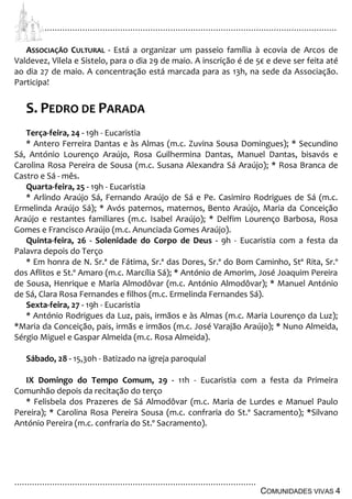 ................................................................................................................................
................................................................................................
COMUNIDADES VIVAS 4
ASSOCIAÇÃO CULTURAL - Está a organizar um passeio família à ecovia de Arcos de
Valdevez, Vilela e Sistelo, para o dia 29 de maio. A inscrição é de 5€ e deve ser feita até
ao dia 27 de maio. A concentração está marcada para as 13h, na sede da Associação.
Participa!
S. PEDRO DE PARADA
Terça-feira, 24 - 19h - Eucaristia
* Antero Ferreira Dantas e às Almas (m.c. Zuvina Sousa Domingues); * Secundino
Sá, António Lourenço Araújo, Rosa Guilhermina Dantas, Manuel Dantas, bisavós e
Carolina Rosa Pereira de Sousa (m.c. Susana Alexandra Sá Araújo); * Rosa Branca de
Castro e Sá - mês.
Quarta-feira, 25 - 19h - Eucaristia
* Arlindo Araújo Sá, Fernando Araújo de Sá e Pe. Casimiro Rodrigues de Sá (m.c.
Ermelinda Araújo Sá); * Avós paternos, maternos, Bento Araújo, Maria da Conceição
Araújo e restantes familiares (m.c. Isabel Araújo); * Delfim Lourenço Barbosa, Rosa
Gomes e Francisco Araújo (m.c. Anunciada Gomes Araújo).
Quinta-feira, 26 - Solenidade do Corpo de Deus - 9h - Eucaristia com a festa da
Palavra depois do Terço
* Em honra de N. Sr.ª de Fátima, Sr.ª das Dores, Sr.º do Bom Caminho, Stª Rita, Sr.º
dos Aflitos e St.º Amaro (m.c. Marcília Sá); * António de Amorim, José Joaquim Pereira
de Sousa, Henrique e Maria Almodôvar (m.c. António Almodôvar); * Manuel António
de Sá, Clara Rosa Fernandes e filhos (m.c. Ermelinda Fernandes Sá).
Sexta-feira, 27 - 19h - Eucaristia
* António Rodrigues da Luz, pais, irmãos e às Almas (m.c. Maria Lourenço da Luz);
*Maria da Conceição, pais, irmãs e irmãos (m.c. José Varajão Araújo); * Nuno Almeida,
Sérgio Miguel e Gaspar Almeida (m.c. Rosa Almeida).
Sábado, 28 - 15,30h - Batizado na igreja paroquial
IX Domingo do Tempo Comum, 29 - 11h - Eucaristia com a festa da Primeira
Comunhão depois da recitação do terço
* Felisbela dos Prazeres de Sá Almodôvar (m.c. Maria de Lurdes e Manuel Paulo
Pereira); * Carolina Rosa Pereira Sousa (m.c. confraria do St.º Sacramento); *Silvano
António Pereira (m.c. confraria do St.º Sacramento).
 