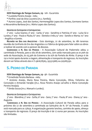 ...................................................................................................................
................................................................................................
COMUNIDADES VIVAS4
XXVI Domingo do Tempo Comum, 29 - 10h - Eucaristia
* Custódia Pereira Araújo - mês;
* Porfírio José da Silva Loureiro (m.c. família);
* Aurora Lopes, José dos Santos, Hermenegildo Lopes dos Santos, Germano Santos
e Alexandrina Barbosa (m.c. Mário Lopes dos Santos).
GRUPOS DE CATEQUESE E CATEQUISTAS:
2º ano - Luísa Soares; 3º ano - Carla; 5º ano - Sandrina e Patrícia; 6º ano - Luísa Sá e
Lurdes; 7º ano - Paula e Paulo; 8.º ano - Daniela e Inês; 9.º ano - Sandra e Marta; 10.º ano
- Angélica e Gorete.
REUNIÃO NA SRA DAS ANGÚSTIAS - Este domingo, 22 de setembro, às 18h teremos
reunião da Confraria da Sra das Angústias e a Fábrica da Igreja para falar sobre as obras
a realizar de acordo com o parecer da diocese.
CAMINHADA A N. SRA DA PENEDA - A Associação Cultural de Padornelo adiou a
caminhada à Peneda, para o dia 28 de setembro, com saída marcada para as 01,00h da
sede da Associação, às 03,30h do Extremo e às 07h da Portela de Alvite. O preço é de
15€ e incluí apoio durante a viagem, alimentação e transporte de regresso. As inscrições
devem ser feitas através dos n.ºs 961678365, 935313685 ou 919185591.
S. PEDRO DE PARADA
XXVI Domingo do Tempo Comum, 29 - 9h - Eucaristia
* Ermelinda Pereira Barbosa - mês;
* António Araújo, Maria Rosa Pereira, Maria Conceição, Olívia, Felismina da
Conceição e Armando Varajão (m.c. Rosa Pereira Araújo carvalho e Maria Conceição
Pereira Araújo);
* Simão Sousa (m.c. Manuel e Lurdes).
GRUPOS DE CATEQUESE E CATEQUISTAS:
3º ano - Blandine; 5º ano - Sofia; 6º ano - Sara; 7º ano - Paula; 8º ano - Diana; 9.º ano -
Augusta.
CAMINHADA A N. SRA DA PENEDA - A Associação Cultural de Parada adiou para o
próximo dia 27 de setembro a caminhada ao Santuário de N. Srª da Peneda. A saída
está marcada para as 23h59. A organização garante lanches, carrinha de apoio, almoço
e transporte de regresso. O preço da inscrição é de 17 euros por pessoa. As inscrições
são limitadas.
 