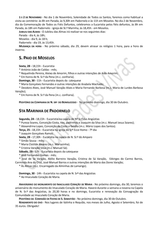 1 E 2 DE NOVEMBRO - No dia 1 de Novembro, Solenidade de Todos os Santos, faremos como habitual a
visita ao cemitério: às 8h em Parada; às 9,30h em Padornelo e às 11h em Moselos. No dia 2 de Novembro,
dia da Comemoração de Todos os Fiéis Defuntos, celebramos a Eucaristia pelos fiéis defuntos, às 8h em
Parada, às 18h em Padornelo - igreja de St.ª Marinha, às 18,45h - em Moselos.
    JUBILEU DAS ALMAS - O Jubileu das Almas irá realizar-se nos seguintes dias:
    Parada - dia 4, às 18h;
    Moselos - dia 9, às 18 h;
    Padornelo - dia 19, às 13,45h.
    MUDANÇA DA HORA - No próximo sábado, dia 29, devem atrasar os relógios 1 hora, para a hora de
inverno.

   S. PAIO DE MOSELOS
   Sexta, 28 - 18,15h - Eucaristia
   * António João de Caldas - mês;
   * Requelinda Pereira, Aleixo de Amorim, filhos e outras intenções de Aida Amorim;
   * Em honra de N. Sr.ª da Pena (m.c. confraria).
   Domingo, 30 - 11h - Eucaristia depois da catequese
   * Maria Gonçalves Fernandes e outras intenções de Anabela Machado;
   * Deodoro Alves, José Manuel Varajão Alves e Maria Fernanda Barbosa (m.c. Maria de Lurdes Barbosa
Varajão);
   * Em honra de N. Sr.ª da Pena (m.c. confraria).

   PEDITÓRIO DA CONFRARIA DE N. SRª DO BOMSUCESSO - No próximo domingo, dia 30 de Outubro.


   STA MARINHA DE PADORNELO
   Segunda, 24 - 18,15h - Eucaristia na capela de Nª Sr.ª das Angústias
   * Pureza Soares, Conceição Costa, tios, padrinhos e Joaquim da Silva (m.c. Manuel Jesus Soares);
   * Alexandrina Lopes, Conceição da Costa e família (m.c. Mário Lopes dos Santos).
   Terça, 25 - 18,15h - Eucaristia na igreja do Srº Ecce Homo - 7º dia
   * Joaquim Gonçalves Ramos.
   Sexta, 28 - 17,30h - Eucaristia na capela de N. Sr.ª do Amparo
   * Simão Sousa - mês;
   * Maria Clotilde Alvarez (m.c. Mariazinha);
   * Cristina Varajão Silva (m.c. Manuel Sá).
   Sábado, 29 - 17h - Eucaristia depois da catequese
   * José Fernandes Gomes - mês;
   * José de Sá Varajão, Abílio Barreiro Varajão, Cristina de Sá Varajão, Edvirges do Carmo Barros,
Carminda Ana da Cruz, José Manuel Barros e outras intenções de Maria das Dores Varajão;
   * Às Almas (m.c. Encarregado da Alminhas de Lamarigo).

   Domingo, 30 - 14h - Eucaristia na capela de N. Srª das Angústias
   * Ao Imaculado Coração de Maria.

   ANIVERSÁRIO DO MONUMENTO DO IMACULADO CORAÇÃO DE MARIA - No próximo domingo, dia 30, teremos o
aniversário do monumento do Imaculado Coração de Maria. Haverá durante a semana a novena na Capela
de N. Sr.ª das Angústias, às 20,30 horas e no domingo, Eucaristia e renovação da Consagração da
Comunidade ao Imaculado Coração de Maria.
   PEDITÓRIO DA COMISSÃO DE FESTAS DE S. SEBASTIÃO - No próximo domingo, dia 30 de Outubro.
   RENDIMENTO DO OVO - Nos lugares de Valinha e Requião, nos meses de Julho, Agosto e Setembro, foi de
35 euros. Obrigado!
 