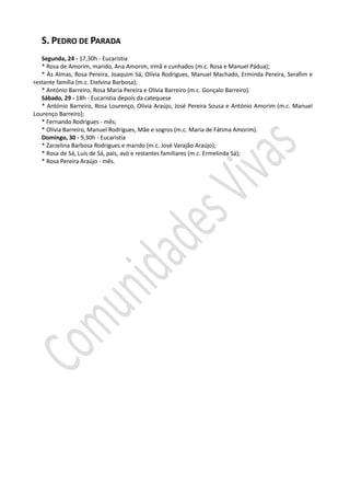 S. PEDRO DE PARADA
   Segunda, 24 - 17,30h - Eucaristia
   * Rosa de Amorim, marido, Ana Amorim, irmã e cunhados (m.c. Rosa e Manuel Pádua);
   * Às Almas, Rosa Pereira, Joaquim Sá, Olívia Rodrigues, Manuel Machado, Erminda Pereira, Serafim e
restante família (m.c. Etelvina Barbosa);
   * António Barreiro, Rosa Maria Pereira e Olívia Barreiro (m.c. Gonçalo Barreiro).
   Sábado, 29 - 18h - Eucaristia depois da catequese
   * António Barreiro, Rosa Lourenço, Olívia Araújo, José Pereira Sousa e António Amorim (m.c. Manuel
Lourenço Barreiro);
   * Fernando Rodrigues - mês;
   * Olívia Barreiro, Manuel Rodrigues, Mãe e sogros (m.c. Maria de Fátima Amorim).
   Domingo, 30 - 9,30h - Eucaristia
   * Zarzelina Barbosa Rodrigues e marido (m.c. José Varajão Araújo);
   * Rosa de Sá, Luís de Sá, pais, avó e restantes familiares (m.c. Ermelinda Sá);
   * Rosa Pereira Araújo - mês.
 