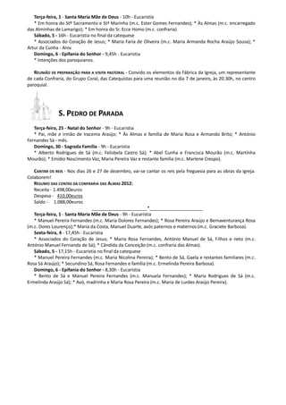Terça-feira, 1 - Santa Maria Mãe de Deus - 10h - Eucaristia
   * Em honra do Stº Sacramento e Stª Marinha (m.c. Ester Gomes Fernandes); * Às Almas (m.c. encarregado
das Alminhas de Lamarigo); * Em honra do Sr. Ecce Homo (m.c. confraria).
   Sábado, 5 - 16h - Eucaristia no final da catequese
   * Associados do Coração de Jesus; * Maria Faria de Oliveira (m.c. Maria Armanda Rocha Araújo Sousa); *
Artur da Cunha - Aniv.
   Domingo, 6 - Epifania do Senhor - 9,45h - Eucaristia
   * Intenções dos paroquianos.

   REUNIÃO DE PREPARAÇÃO PARA A VISITA PASTORAL - Convido os elementos da Fábrica da Igreja, um representante
de cada Confraria, do Grupo Coral, das Catequistas para uma reunião no dia 7 de janeiro, às 20.30h, no centro
paroquial.




               S. PEDRO DE PARADA
   Terça-feira, 25 - Natal do Senhor - 9h - Eucaristia
   * Pai, mãe e irmão de Iracema Araújo; * Às Almas e família de Maria Rosa e Armando Brito; * António
Fernandes Sá - mês.
   Domingo, 30 - Sagrada Família - 9h - Eucaristia
   * Alberto Rodrigues de Sá (m.c. Felisbela Castro Sá); * Abel Cunha e Francisca Mourão (m.c. Martinha
Mourão); * Emídio Nascimento Vaz, Maria Pereira Vaz e restante família (m.c. Marlene Crespo).

   CANTAR OS REIS - Nos dias 26 e 27 de dezembro, vai-se cantar os reis pela freguesia para as obras da igreja.
Colaborem!
   RESUMO DAS CONTAS DA CONFRARIA DAS ALMAS 2012:
   Receita - 1.498,00euros
   Despesa - 410,00euros
   Saldo - 1.088,00euros
                                 ______________________*_____________________
   Terça-feira, 1 - Santa Maria Mãe de Deus - 9h - Eucaristia
   * Manuel Pereira Fernandes (m.c. Maria Dolores Fernandes); * Rosa Pereira Araújo e Bemaventurança Rosa
(m.c. Dores Lourenço);* Maria da Costa, Manuel Duarte, avós paternos e maternos (m.c. Graciete Barbosa).
   Sexta-feira, 4 - 17,45h - Eucaristia
   * Associados do Coração de Jesus; * Maria Rosa Fernandes, António Manuel de Sá, Filhos e neto (m.c.
António Manuel Fernanda de Sá); * Cândida da Conceição (m.c. confraria das Almas).
   Sábado, 5 - 17,15h - Eucaristia no final da catequese
   * Manuel Pereira Fernandes (m.c. Maria Nicolina Pereira); * Bento de Sá, Gaela e restantes familiares (m.c.
Rosa Sá Araújo); * Secundino Sá, Rosa Fernandes e família (m.c. Ermelinda Pereira Barbosa).
   Domingo, 6 - Epifania do Senhor - 8,30h - Eucaristia
   * Bento de Sá e Manuel Pereira Fernandes (m.c. Manuela Fernandes); * Maria Rodrigues de Sá (m.c.
Ermelinda Araújo Sá); * Avó, madrinha e Maria Rosa Pereira (m.c. Maria de Lurdes Araújo Pereira).
 