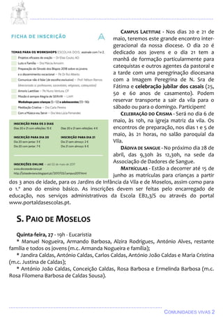 ................................................................................................................................
................................................................................................
COMUNIDADES VIVAS 2
CAMPUS LAETITIAE - Nos dias 20 e 21 de
maio, teremos este grande encontro inter-
geracional da nossa diocese. O dia 20 é
dedicado aos jovens e o dia 21 tem a
manhã de formação particularmente para
catequistas e outros agentes da pastoral e
a tarde com uma peregrinação diocesana
com a Imagem Peregrina de N. Sra de
Fátima e celebração jubilar dos casais (25,
50 e 60 anos de casamento). Podem
reservar transporte a sair da vila para o
sábado ou para o domingo. Participem!
CELEBRAÇÃO DO CRISMA - Será no dia 6 de
maio, às 10h, na igreja matriz da vila. Os
encontros de preparação, nos dias 1 e 5 de
maio, às 21 horas, no salão paroquial da
Vila.
DÁDIVA DE SANGUE - No próximo dia 28 de
abril, das 9,30h às 12,30h, na sede da
Associação de Dadores de Sangue.
MATRÍCULAS - Estão a decorrer até 15 de
junho as matrículas para crianças a partir
dos 3 anos de idade, para os Jardins de Infância da Vila e de Moselos, assim como para
o 1.º ano do ensino básico. As inscrições devem ser feitas pelo encarregado de
educação, nos serviços administrativos da Escola EB2,3/S ou através do portal
www.portaldasescolas.pt.
S. PAIO DE MOSELOS
Quinta-feira, 27 - 19h - Eucaristia
* Manuel Nogueira, Armando Barbosa, Alzira Rodrigues, António Alves, restante
família e todos os jovens (m.c. Armanda Nogueira e família);
* Jandira Caldas, António Caldas, Carlos Caldas, António João Caldas e Maria Cristina
(m.c. Justina de Caldas);
* António João Caldas, Conceição Caldas, Rosa Barbosa e Ermelinda Barbosa (m.c.
Rosa Filomena Barbosa de Caldas Sousa).
 
