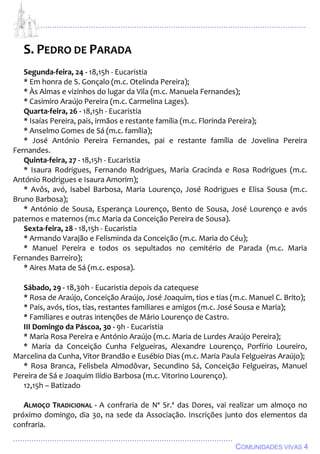 ................................................................................................................................
................................................................................................
COMUNIDADES VIVAS 4
S. PEDRO DE PARADA
Segunda-feira, 24 - 18,15h - Eucaristia
* Em honra de S. Gonçalo (m.c. Otelinda Pereira);
* Às Almas e vizinhos do lugar da Vila (m.c. Manuela Fernandes);
* Casimiro Araújo Pereira (m.c. Carmelina Lages).
Quarta-feira, 26 - 18,15h - Eucaristia
* Isaías Pereira, pais, irmãos e restante família (m.c. Florinda Pereira);
* Anselmo Gomes de Sá (m.c. família);
* José António Pereira Fernandes, pai e restante família de Jovelina Pereira
Fernandes.
Quinta-feira, 27 - 18,15h - Eucaristia
* Isaura Rodrigues, Fernando Rodrigues, Maria Gracinda e Rosa Rodrigues (m.c.
António Rodrigues e Isaura Amorim);
* Avôs, avó, Isabel Barbosa, Maria Lourenço, José Rodrigues e Elisa Sousa (m.c.
Bruno Barbosa);
* António de Sousa, Esperança Lourenço, Bento de Sousa, José Lourenço e avós
paternos e maternos (m.c Maria da Conceição Pereira de Sousa).
Sexta-feira, 28 - 18,15h - Eucaristia
* Armando Varajão e Felisminda da Conceição (m.c. Maria do Céu);
* Manuel Pereira e todos os sepultados no cemitério de Parada (m.c. Maria
Fernandes Barreiro);
* Aires Mata de Sá (m.c. esposa).
Sábado, 29 - 18,30h - Eucaristia depois da catequese
* Rosa de Araújo, Conceição Araújo, José Joaquim, tios e tias (m.c. Manuel C. Brito);
* Pais, avós, tios, tias, restantes familiares e amigos (m.c. José Sousa e Maria);
* Familiares e outras intenções de Mário Lourenço de Castro.
III Domingo da Páscoa, 30 - 9h - Eucaristia
* Maria Rosa Pereira e António Araújo (m.c. Maria de Lurdes Araújo Pereira);
* Maria da Conceição Cunha Felgueiras, Alexandre Lourenço, Porfírio Loureiro,
Marcelina da Cunha, Vítor Brandão e Eusébio Dias (m.c. Maria Paula Felgueiras Araújo);
* Rosa Branca, Felisbela Almodôvar, Secundino Sá, Conceição Felgueiras, Manuel
Pereira de Sá e Joaquim Ilídio Barbosa (m.c. Vitorino Lourenço).
12,15h – Batizado
ALMOÇO TRADICIONAL - A confraria de Nª Sr.ª das Dores, vai realizar um almoço no
próximo domingo, dia 30, na sede da Associação. Inscrições junto dos elementos da
confraria.
 