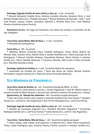 ...................................................................................................................
................................................................................................
Domingo, Sagrada Família de Jesus, Maria e José, 30 - 11,15h - Eucaristia
* Manuel Benjamim Varajão Alves, António Custódio Antunes, Deodoro Alves e José
Manuel Varajão Alves (m.c. Piedade Antunes); * Marçal Monteiro de Azevedo - mês; * Júlio
José Pereira, esposa, irmãos, cunhados, sobrinho e António Alves (m.c. José Barbosa
Pereira e Deolinda Soares Pereira).
RENDIMENTO DO OVO - No lugar de Pantanhas, nos meses de outubro e novembro, foi de
54€. Obrigado!
------------------------------*-------------------------------------
Terça-feira, Santa Maria, Mãe de Deus, 1 - 11,15h - Eucaristia
* Intenções dos paroquianos.
Sexta-feira, 4 - 18h - Eucaristia
* Albertina Beatriz, Armando César, Franklim Rodrigues, Teresa Maria, Beatriz Sá,
Alfredo João, Evaristo Alves, Marília Alves e Jandira Deolinda (m.c. Maria Assunção de Sá
Rodrigues); * Manuel Cândido Barbosa, Requelinda Barbosa, Maria Celeste e restante
família (m.c. Maria Cândida Barbosa); * Francisca Mourão, Abel Cunha e Elísio Fernando
(m.c. Martinha Mourão Cunha).
Domingo, Epifania do Senhor, 6 - 11,15h - Eucaristia depois da catequese
* Associados do Coração de Jesus; * Rosa das Dores da Cunha, Manuel António
Fernandes e Joaquim Dantas (m.c. Maria do Carmo Fernandes Barbosa).
STA MARINHA DE PADORNELO
Terça-feira, Natal do Senhor, 25 - 10h - Eucaristia (entrega da Bíblia - 4º ano)
* Álvaro Barros, Carlos Barros e tios (m.c. Teresa Felgueiras); * José Mª Ribeiro Soares e
restante família de Abel e Raquel; * Severino Ant. Barreiro e Narcisa Fernandes (m.c. filhos).
Quarta-feira, 26 - bênção dos alimentos - 18h - Eucaristia na igreja paroquial
* Artur da Cunha, Pureza Jesus Soares e restantes familiares de Luísa Soares; * Deodoro
Araújo (m.c. conf da Sr.ª das Angústias); * Ana Ferreira Rodrigues (m.c. conf Ecce Homo).
Domingo, Sagrada Família de Jesus, Maria e José, 30 - 10h - Eucaristia
* António da Conceição Nogueira (m.c. Elisabete Monteiro Nogueira); * Ermezinda
Rodrigues Barreiro (m.c. conf Ecce Homo); * Carlos Barros (m.c. conf Sr.ª das Angústias).
------------------------------*-------------------------------------
Terça-feira - Santa Maria, Mãe de Deus, 1 - 10h - Eucaristia na igreja paroquial
* Carlos Caldas, João Caldas, avós paternos e maternos (m.c. Olívia Maria Gonçalves);
*Alice, Judite Rodrigues, pais, António Pereira, Porfírio Loureiro e restante família (m.c.
 