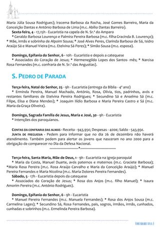 ...................................................................................................................
................................................................................................
Maria Júlia Sousa Rodrigues); Iracema Barbosa da Rocha, José Gomes Barreiro, Maria da
Conceição Dantas e António Barbosa de Lima (m.c. Abílio Dantas Barreiro).
Sexta-feira, 4 - 17,15h - Eucaristia na capela de N. Sr.ª do Amparo
* Geraldo Barbosa Lourenço e Palmira Pereira Barbosa (m.c. filha Gracinda B. Lourenço);
* Mãe, irmãs e sobrinha de Alpoim Sousa; * José Alves Peres, Clarinda Barbosa de Sá, Isidro
Araújo Sá e Manuel Vieira (m.c. Etelvina Sá Peres); * Simão Sousa (m.c. esposa).
Domingo, Epifania do Senhor, 6 - 10h - Eucaristia e depois a catequese
* Associados do Coração de Jesus; * Hermenegildo Lopes dos Santos- mês; * Narcisa
Rosa Fernandes (m.c. confraria de N. Sr.ª das Angustias).
S. PEDRO DE PARADA
Terça-feira, Natal do Senhor, 25 - 9h - Eucaristia (entrega da Bíblia - 4º ano)
* Erminda Pereira, Manuel Machado, António, Rosa, Olívia, tios, padrinhos, avós e
restantes familiares de Etelvina Pereira Rodrigues; * Secundino Sá e Anselmo Sá (m.c.
Filipe, Elisa e Diana Mendes); * Joaquim Ilídio Barbosa e Maria Pereira Castro e Sá (m.c.
Maria da Graça Oliveira).
Domingo, Sagrada Família de Jesus, Maria e José, 30 - 9h - Eucaristia
* Intenções dos paroquianos.
CONTAS DA CONFRARIA DAS ALMAS - Receita - 943,95€; Despesas - 400€; Saldo - 543,95€.
JUNTA DE FREGUESIA - Pedem para informar que no dia 26 de dezembro não haverá
atendimento. Também pedem para alertar os jovens que nasceram no ano 2000 para a
obrigação de comparecer no Dia da Defesa Nacional.
------------------------------*-------------------------------------
Terça-feira, Santa Maria, Mãe de Deus, 1 - 9h - Eucaristia na igreja paroquial
* Maria da Costa, Manuel Duarte, avós paternos e maternos (m.c. Graciete Barbosa);
*Maria Rosa Pereira (m.c. Rosa Araújo Carvalho e Maria da Conceição Araújo); * Manuel
Pereira Fernandes e Maria Nicolina (m.c. Maria Dolores Pereira Fernandes).
Sábado, 5 - 17h - Eucaristia depois da catequese
* Associados do Coração de Jesus; * Rosa dos Anjos (m.c. filho Manuel); * Isaura
Amorim Pereira (m.c. António Rodrigues).
Domingo, Epifania do Senhor, 6 - 9h - Eucaristia
* Manuel Pereira Fernandes (m.c. Manuela Fernandes); * Rosa dos Anjos Sousa (m.c.
Carmelina Lages); * Secundino Sá, Rosa Fernandes, pais, sogros, irmãos, irmãs, cunhados,
cunhadas e sobrinhos (m.c. Ermelinda Pereira Barbosa).
 