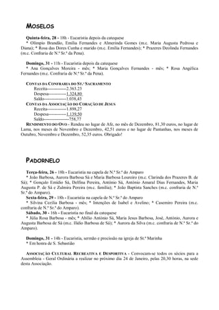 MOSELOS
  Quinta-feira, 28 - 18h - Eucaristia depois da catequese
  * Olímpio Brandão, Emília Fernandes e Almerinda Gomes (m.c. Maria Augusta Pedrosa e
Diana); * Rosa das Dores Cunha e marido (m.c. Emília Fernandes); * Prazeres Deolinda Fernandes
(m.c. Confraria de N.ª Sr.ª da Pena).

   Domingo, 31 - 11h - Eucaristia depois da catequese
   * Ana Gonçalves Moreira - mês; * Maria Gonçalves Fernandes - mês; * Rosa Angélica
Fernandes (m.c. Confraria de N.ª Sr.ª da Pena).

  CONTAS DA CONFRARIA DO ST.º SACRAMENTO
      Receita-------------2.363.23
      Despesa------------1.324,80
      Saldo---------------1.038,43
  CONTAS DA ASSOCIAÇÃO DO CORAÇÃO DE JESUS
      Receita-------------1.898,27
      Despesa------------1.139,50
      Saldo-----------------758,77
  RENDIMENTO DO OVO - Rendeu no lugar de Afe, no mês de Dezembro, 81,30 euros, no lugar de
Lama, nos meses de Novembro e Dezembro, 42,51 euros e no lugar de Pantanhas, nos meses de
Outubro, Novembro e Dezembro, 52,35 euros. Obrigado!




  PADORNELO
   Terça-feira, 26 - 18h - Eucaristia na capela de N.ª Sr.ª do Amparo
   * João Barbosa, Aurora Barbosa Sá e Maria Barbosa Loureiro (m.c. Clarinda dos Prazeres B. de
Sá); * Gonçalo Emídio Sá, Delfina Pereira, António Sá, António Amaral Dias Fernandes, Maria
Augusta P. de Sá e Zulmira Pereira (m.c. família); * João Baptista Sanches (m.c. confraria de N.ª
Sr.ª do Amparo).
   Sexta-feira, 29 - 18h - Eucaristia na capela de N.ª Sr.ª do Amparo
   * Silvina Cezilia Barbosa - mês; * Intenções de Isabel e Avelino; * Casemiro Pereira (m.c.
confraria de N.ª Sr.ª do Amparo).
   Sábado, 30 - 16h - Eucaristia no final da catequese
   * Júlia Rosa Barbosa - mês; * Abílio António Sá, Maria Jesus Barbosa, José, António, Aurora e
Augusta Barbosa de Sá (m.c. Ilídio Barbosa de Sá); * Aurora da Silva (m.c. confraria de N.ª Sr.ª do
Amparo).

  Domingo, 31 - 14h - Eucaristia, sermão e procissão na igreja de St.ª Marinha
  * Em honra de S. Sebastião

   ASSOCIAÇÃO CULTURAL RECREATIVA E DESPORTIVA - Convocam-se todos os sócios para a
Assembleia - Geral Ordinária a realizar no próximo dia 24 de Janeiro, pelas 20,30 horas, na sede
desta Associação.
 