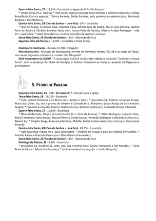 Quarta-feira Santa, 27 - 18,15h - Eucaristia na igreja de N. Srª do Amparo
   * Simão Sousa (m.c. esposa); * José Alves, esposa Isaurinda Rosa Brandão e António Costa (m.c. Simão
Brandão da Costa e esposa); * Silvina Barbosa, Simão Barbosa, avós paternos e maternos (m.c. Fernando
Barbosa e Luís Barbosa).
   Quinta-feira Santa, 28 (Ceia do Senhor - Lava Pés) - 19h - Eucaristia
   * José de Araújo, Felismina Silva, Angelina Faria, Alfredo José da Rocha, Maria Faria Oliveira, Isaltina
Faria da Rocha e Cândida Barreiro Sousa (m.c. Isaura Faria da Rocha); Alberto Araújo Rodrigues - mês
(m.c. padrinho); * Isabel Dias Martins e outras intenções de Avelino Lourenço.
   Sexta-feira Santa, 29 (Paixão do Senhor) - 15h - Adoração da Cruz
   Segunda-feira da Páscoa, 1 - 8,30h - Eucaristia e Visita Pascal

   CONTRIBUTO PENITENCIAL - Rendeu 31,70€. Obrigado!
   PEDITÓRIO DO OVO - No lugar de Outrabanda, no mês de fevereiro, rendeu 47,72€ e no lugar de Tojais,
nos meses de janeiro e fevereiro, rendeu 15€. Obrigado!
   XXVI ANIVERSÁRIO DA ACDRP - A Associação Cultural realiza este sábado o concurso “Conhecei a Nossa
Terra”, com a presença do Clube de Natação e Cultura. Convidam-se todas as pessoas da freguesia a
participarem.




              S. PEDRO DE PARADA
   Segunda-feira Santa, 25 - 21h - Via Sacra de S. Gonçalo para a igreja
   Terça-feira Santa, 26 - 18,15h - Eucaristia
   * Avós, outros familiares e às Almas (m.c. Sandra e Vítor); * Secundino Sá, António Lourenço Araújo,
Maria das Dores, tia, tios e primos de Alvarim e Cachada (m.c. Marcelina Sousa Araújo de Sá e António
Sérgio); * Francisco Fernandes Pereira, Rosalina Eiras e António Cunha (m.c. Fernanda Pereira e família).
   Quarta-feira Santa, 27 - 17,30h - Eucaristia
   * Manuel Machado, filhas e restante família (m.c. Florinda Pereira); * Hilário Rodrigues, Joaquim Ilídio,
Maria Fernandes, Rosa Araújo, Manuel Pereira, Simão Sousa, Fernando Rodrigues e Deolinda Cunha (m.c.
Nazaré Sá), * Vergílio Braga, Esperança Barbosa, Matilde, Maria Cristina Avós, tios e tias (m.c. Rosa Sousa
Pereira).
   Quinta-feira Santa, 28 (Ceia do Senhor - Lava Pés) - 20,15h - Eucaristia
   * Abel Lourenço Araújo (m.c. Sara Conceição); * António de Araújo e pais de Iracema Fernandes); *
Dulcídio Pádua e Gracinda Pereira (m.c Olívia Pereira Fernandes).
   Sexta-feira Santa, 29 (Paixão do Senhor) - 16h - Adoração da Cruz
   Domingo de Páscoa, 31 - 8,30h - Eucaristia
   * Secundino Sá, Anselmo Sá, avós, tios, tias e primos (m.c. Cecília Fernandes e Rui Mendes); * Aires
Mata de Sá (m.c. Maria dos Prazeres); * José Fernandes Lourenço (m.c. irmão Gonçalo).
 