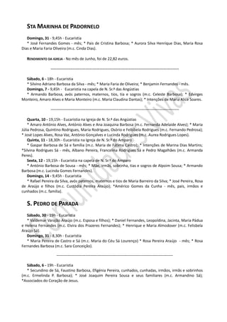 STA MARINHA DE PADORNELO
   Domingo, 31 - 9,45h - Eucaristia
   * José Fernandes Gomes - mês; * Pais de Cristina Barbosa; * Aurora Silva Henrique Dias, Maria Rosa
Dias e Maria Faria Oliveira (m.c. Cinda Dias).

   RENDIMENTO DA IGREJA - No mês de Junho, foi de 22,82 euros.

                 --------------------------------------------------------------------------------------------

  Sábado, 6 - 18h - Eucaristia
  * Silvino Adriano Barbosa da Silva - mês; * Maria Faria de Oliveira; * Benjamin Fernandes - mês.
  Domingo, 7 - 9,45h - Eucaristia na capela de N. Sr.ª das Angústias
  * Armando Barbosa, avós paternos, maternos, tios, tia e sogros (m.c. Celeste Barbosa); * Edvirges
Monteiro, Amaro Alves e Maria Monteiro (m.c. Maria Claudina Dantas); * Intenções de Maria Alice Soares.

                 --------------------------------------------------------------------------------------------

    Quarta, 10 - 19,15h - Eucaristia na Igreja de N. Sr.ª das Angústias
    * Amaro António Alves, António Alves e Ana Joaquina Barbosa (m.c. Fernanda Adelaide Alves); * Maria
Júlia Pedrosa, Quintino Rodrigues, Maria Rodrigues, Osório e Felisbela Rodrigues (m.c. Fernando Pedrosa);
* José Lopes Alves, Rosa Vaz, António Gonçalves e Lucinda Rodrigues (m.c. Aurea Rodrigues Lopes).
    Quinta, 11 - 18,30h - Eucaristia na Igreja de N. Sr.ª do Amparo
    * Gaspar Barbosa de Sá e família (m.c. Maria de Fátima Castro); * Intenções de Marina Dias Martins;
*Silvina Rodrigues Sá - mês, Albano Pereira, Francelina Rodrigues Sá e Pedro Magalhães (m.c. Armanda
Peres).
    Sexta, 12 - 19,15h - Eucaristia na capela de N. Sr.ª do Amparo
    * António Barbosa de Sousa - mês; * Mãe, irmãs, sobrinha, tias e sogros de Alpoim Sousa; * Armando
Barbosa (m.c. Lucinda Gomes Fernandes).
    Domingo, 14 - 9,45h - Eucaristia
    * Rafael Pereira da Silva, avós paternos, maternos e tios de Maria Barreiro da Silva; * José Pereira, Rosa
de Araújo e filhos (m.c. Custódia Pereira Araújo); *Américo Gomes da Cunha - mês, pais, irmãos e
cunhados (m.c. família).


   S. PEDRO DE PARADA
   Sábado, 30 - 19h - Eucaristia
   * Valdemar Varajão Araújo (m.c. Esposa e filhos); * Daniel Fernandes, Leopoldina, Jacinta, Maria Pádua
e Helena Fernandes (m.c. Elvira dos Prazeres Fernandes); * Henrique e Maria Almodover (m.c. Felisbela
Araújo Sá).
   Domingo, 31 - 8,30h - Eucaristia
   * Maria Pereira de Castro e Sá (m.c. Maria do Céu Sá Lourenço) * Rosa Pereira Araújo - mês; * Rosa
Fernandes Barbosa (m.c. Sara Conceição).

                     --------------------------------------------------------------------------------------------

   Sábado, 6 - 19h - Eucaristia
   * Secundino de Sá, Faustino Barbosa, Efigénia Pereira, cunhados, cunhadas, irmãos, irmãs e sobrinhos
(m.c. Ermelinda P. Barbosa); * José Joaquim Pereira Sousa e seus familiares (m.c. Armandino Sá);
*Associados do Coração de Jesus.
 