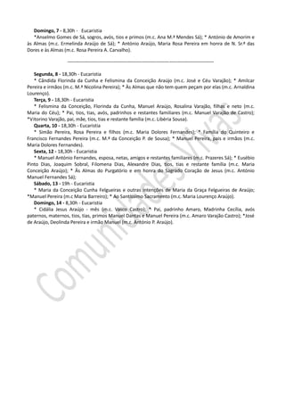 Domingo, 7 - 8,30h - Eucaristia
   *Anselmo Gomes de Sá, sogros, avós, tios e primos (m.c. Ana M.ª Mendes Sá); * António de Amorim e
às Almas (m.c. Ermelinda Araújo de Sá); * António Araújo, Maria Rosa Pereira em honra de N. Sr.ª das
Dores e às Almas (m.c. Rosa Pereira A. Carvalho).

                  --------------------------------------------------------------------------------------------

   Segunda, 8 - 18,30h - Eucaristia
   * Cândida Florinda da Cunha e Felismina da Conceição Araújo (m.c. José e Céu Varajão); * Amilcar
Pereira e irmãos (m.c. M.ª Nicolina Pereira); * Às Almas que não tem quem peçam por elas (m.c. Arnaldina
Lourenço).
   Terça, 9 - 18,30h - Eucaristia
   * Felismina da Conceição, Florinda da Cunha, Manuel Araújo, Rosalina Varajão, filhas e neto (m.c.
Maria do Céu); * Pai, tios, tias, avós, padrinhos e restantes familiares (m.c. Manuel Varajão de Castro);
*Vitorino Varajão, pai, mãe, tios, tias e restante família (m.c. Libéria Sousa).
   Quarta, 10 - 18,30h - Eucaristia
   * Simão Pereira, Rosa Pereira e filhos (m.c. Maria Dolores Fernandes); * Família do Quinteiro e
Francisco Fernandes Pereira (m.c. M.ª da Conceição P. de Sousa); * Manuel Pereira, pais e irmãos (m.c.
Maria Dolores Fernandes).
   Sexta, 12 - 18,30h - Eucaristia
   * Manuel António Fernandes, esposa, netas, amigos e restantes familiares (m.c. Prazeres Sá); * Eusébio
Pinto Dias, Joaquim Sobral, Filomena Dias, Alexandre Dias, tios, tias e restante família (m.c. Maria
Conceição Araújo); * Às Almas do Purgatório e em honra do Sagrado Coração de Jesus (m.c. António
Manuel Fernandes Sá);
   Sábado, 13 - 19h - Eucaristia
   * Maria da Conceição Cunha Felgueiras e outras intenções de Maria da Graça Felgueiras de Araújo;
*Manuel Pereira (m.c Maria Barreiro); * Ao Santíssimo Sacramento (m.c. Maria Lourenço Araújo).
   Domingo, 14 - 8,30h - Eucaristia
   * Cidália Jesus Araújo - mês (m.c. Vasco Castro); * Pai, padrinho Amaro, Madrinha Cecília, avós
paternos, maternos, tios, tias, primos Manuel Dantas e Manuel Pereira (m.c. Amaro Varajão Castro); *José
de Araújo, Deolinda Pereira e irmão Manuel (m.c. António P. Araújo).
 