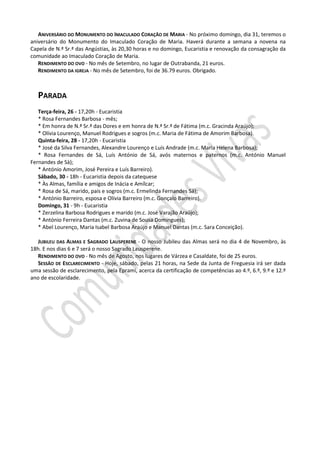 ANIVERSÁRIO DO MONUMENTO DO IMACULADO CORAÇÃO DE MARIA - No próximo domingo, dia 31, teremos o
aniversário do Monumento do Imaculado Coração de Maria. Haverá durante a semana a novena na
Capela de N.ª Sr.ª das Angústias, às 20,30 horas e no domingo, Eucaristia e renovação da consagração da
comunidade ao Imaculado Coração de Maria.
RENDIMENTO DO OVO - No mês de Setembro, no lugar de Outrabanda, 21 euros.
RENDIMENTO DA IGREJA - No mês de Setembro, foi de 36.79 euros. Obrigado.
PARADA
Terça-feira, 26 - 17,20h - Eucaristia
* Rosa Fernandes Barbosa - mês;
* Em honra de N.ª Sr.ª das Dores e em honra de N.ª Sr.ª de Fátima (m.c. Gracinda Araújo);
* Olívia Lourenço, Manuel Rodrigues e sogros (m.c. Maria de Fátima de Amorim Barbosa).
Quinta-feira, 28 - 17,20h - Eucaristia
* José da Silva Fernandes, Alexandre Lourenço e Luís Andrade (m.c. Maria Helena Barbosa);
* Rosa Fernandes de Sá, Luís António de Sá, avós maternos e paternos (m.c. António Manuel
Fernandes de Sà);
* António Amorim, José Pereira e Luís Barreiro).
Sábado, 30 - 18h - Eucaristia depois da catequese
* Às Almas, família e amigos de Inácia e Amílcar;
* Rosa de Sá, marido, pais e sogros (m.c. Ermelinda Fernandes Sá);
* António Barreiro, esposa e Olívia Barreiro (m.c. Gonçalo Barreiro).
Domingo, 31 - 9h - Eucaristia
* Zerzelina Barbosa Rodrigues e marido (m.c. José Varajão Araújo);
* António Ferreira Dantas (m.c. Zuvina de Sousa Domingues);
* Abel Lourenço, Maria Isabel Barbosa Araújo e Manuel Dantas (m.c. Sara Conceição).
JUBILEU DAS ALMAS E SAGRADO LAUSPERENE - O nosso Jubileu das Almas será no dia 4 de Novembro, às
18h. E nos dias 6 e 7 será o nosso Sagrado Lausperene.
RENDIMENTO DO OVO - No mês de Agosto, nos lugares de Várzea e Casaldate, foi de 25 euros.
SESSÃO DE ESCLARECIMENTO - Hoje, sábado, pelas 21 horas, na Sede da Junta de Freguesia irá ser dada
uma sessão de esclarecimento, pela Eprami, acerca da certificação de competências ao 4.º, 6.º, 9.º e 12.º
ano de escolaridade.
 